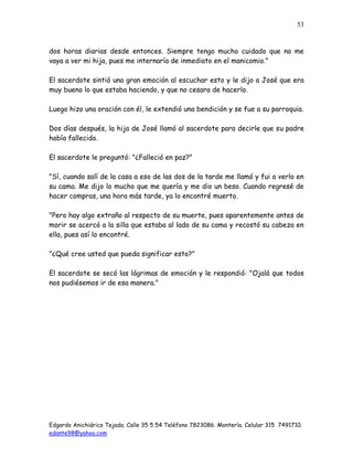 Edgardo Anichiárico Tejada. Calle 35 5 54 Teléfono 7823086. Montería. Celular 315 7491710.
edante98@yahoo.com
53
dos horas diarias desde entonces. Siempre tengo mucho cuidado que no me
vaya a ver mi hija, pues me internaría de inmediato en el manicomio."
El sacerdote sintió una gran emoción al escuchar esto y le dijo a José que era
muy bueno lo que estaba haciendo, y que no cesara de hacerlo.
Luego hizo una oración con él, le extendió una bendición y se fue a su parroquia.
Dos días después, la hija de José llamó al sacerdote para decirle que su padre
había fallecido.
El sacerdote le preguntó: "¿Falleció en paz?"
"Sí, cuando salí de la casa a eso de las dos de la tarde me llamó y fui a verlo en
su cama. Me dijo lo mucho que me quería y me dio un beso. Cuando regresé de
hacer compras, una hora más tarde, ya lo encontré muerto.
"Pero hay algo extraño al respecto de su muerte, pues aparentemente antes de
morir se acercó a la silla que estaba al lado de su cama y recostó su cabeza en
ella, pues así lo encontré.
"¿Qué cree usted que pueda significar esto?"
El sacerdote se secó las lágrimas de emoción y le respondió: "Ojalá que todos
nos pudiésemos ir de esa manera."
 