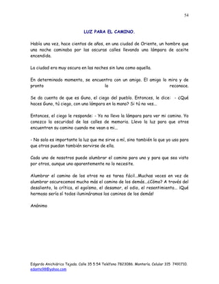Edgardo Anichiárico Tejada. Calle 35 5 54 Teléfono 7823086. Montería. Celular 315 7491710.
edante98@yahoo.com
54
LUZ PARA EL CAMINO.
Había una vez, hace cientos de años, en una ciudad de Oriente, un hombre que
una noche caminaba por las oscuras calles llevando una lámpara de aceite
encendida.
La ciudad era muy oscura en las noches sin luna como aquella.
En determinado momento, se encuentra con un amigo. El amigo lo mira y de
pronto lo reconoce.
Se da cuenta de que es Guno, el ciego del pueblo. Entonces, le dice: - ¿Qué
haces Guno, tú ciego, con una lámpara en la mano? Si tú no ves...
Entonces, el ciego le responde: - Yo no llevo la lámpara para ver mi camino. Yo
conozco la oscuridad de las calles de memoria. Llevo la luz para que otros
encuentren su camino cuando me vean a mi...
- No solo es importante la luz que me sirve a mí, sino también la que yo uso para
que otros puedan también servirse de ella.
Cada uno de nosotros puede alumbrar el camino para uno y para que sea visto
por otros, aunque uno aparentemente no lo necesite.
Alumbrar el camino de los otros no es tarea fácil...Muchas veces en vez de
alumbrar oscurecemos mucho más el camino de los demás...¿Cómo? A través del
desaliento, la crítica, el egoísmo, el desamor, el odio, el resentimiento... ¡Qué
hermoso sería sí todos ilumináramos los caminos de los demás!
Anónimo
 