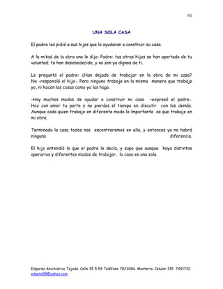 Edgardo Anichiárico Tejada. Calle 35 5 54 Teléfono 7823086. Montería. Celular 315 7491710.
edante98@yahoo.com
61
UNA SOLA CASA
El padre les pidió a sus hijos que le ayudaran a construir su casa.
A la mitad de la obra uno le dijo: Padre: tus otros hijos se han apartado de tu
voluntad; te han desobedecido, y no son ya dignos de ti.
Le preguntó el padre: ¿Han dejado de trabajar en la obra de mi casa?
No -respondió el hijo-. Pero ninguno trabaja en la misma manera que trabajo
yo, ni hacen las cosas como yo las hago.
-Hay muchos modos de ayudar a construir mi casa –expresó el padre-.
Haz con amor tu parte y no pierdas el tiempo en discutir con los demás.
Aunque cada quien trabaje en diferente modo lo importante es que trabaje en
mi obra.
Terminada la casa todos nos encontraremos en ella, y entonces ya no habrá
ninguna diferencia.
El hijo entendió lo que el padre le decía, y supo que aunque haya distintos
operarios y diferentes modos de trabajar, la casa es una sola.
 