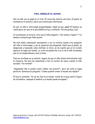 Edgardo Anichiárico Tejada. Calle 35 5 54 Teléfono 7823086. Montería. Celular 315 7491710.
edante98@yahoo.com
73
PARA ARREGLAR EL MUNDO
Iba un niño con su papá en el tren. El recorrido duraría una hora. El padre se
acomoda en el asiento y abre una revista para distraerse.
En eso, el niño lo interrumpe preguntándole: ¿Qué es eso, papá? El hombre se
vuelve para ver que es lo que señala su hijo y contesta: "Es una granja, hijo".
Al recomenzar su lectura, otra vez el niño pregunta: "¿Ya vamos a llegar?" Y el
hombre contesta que falta mucho.
No bien había comenzado nuevamente a ver su revista cuando otra pregunta
del niño lo interrumpe; y así se siguieron las preguntas, hasta que el padre, ya
desperado y buscando cómo distraer al chico, se da cuenta que en la revista
aparece un mapa del mundo. Lo corta en pedacitos y se lo da al niño diciéndole
que es un rompecabezas y que lo arme.
Feliz se arrellana en su asiento, seguro de que el niño estará entretenido todo
el trayecto. No bien ha comenzado a leer la revista de nuevo cuando el niño
exclama: "Ya terminé"
-¡Imposible! ¡No lo puedo creer! ¿Cómo tan pronto?"; pero ahí está el mapa
perfecto. Entonces le pregunta: "¿Cómo pudiste armar el mundo tan rápido?"
El hijo le contesta: "Yo no me fijé en el mundo. Atrás de la hoja está la figura
de un hombre; compuse al hombre y el mundo quedó arreglado".
 