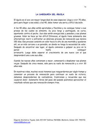 Edgardo Anichiárico Tejada. Calle 35 5 54 Teléfono 7823086. Montería. Celular 315 7491710.
edante98@yahoo.com
74
LA SABIDURÍA DEL ÁGUILA
El águila es el ave con mayor longevidad de esas especies. Llega a vivir 70 años,
pero para llegar a esa edad, a los 40, debe tomar una seria y difícil decisión.
A los 40 años, sus uñas están apretadas y flexibles y no consigue tomar a sus
presas de las cuales se alimenta. Su pico largo y puntiagudo, se curva,
apuntando contra el pecho. Sus alas están envejecidas y pesadas y sus plumas
gruesas. Volar se hace ya tan difícil! Entonces, el águila tiene solamente dos
alternativas: morir o enfrentar un doloroso proceso de renovación que durara
150 días. Ese proceso consiste en volar hacia lo alto de una montaña y quedarse
ahí, en un nido cercano a un paredón, en donde no tenga la necesidad de volar.
Después de encontrar ese lugar, el águila comienza a golpear su pico en la
pared hasta conseguir
arrancarlo. Luego debe esperar el crecimiento de uno nuevo con el que
desprenderá una a una sus uñas.
Cuando las nuevas uñas comienzan a nacer, comenzará a desplumar sus plumas
viejas. Después de cinco meses, sale para su vuelo de renovación y a vivir 30
años más.
En nuestras vidas, muchas veces tenemos que resguardarnos por algún tiempo y
comenzar un proceso de renovación para continuar un vuelo de victoria,
debemos desprendernos de costumbres, tradiciones y recuerdos que nos
causaron dolor. Solamente libres del peso del pasado podremos aprovechar el
resultado valioso que una renovación siempre trae.
 