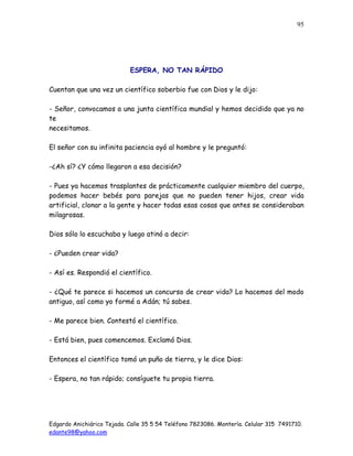 Edgardo Anichiárico Tejada. Calle 35 5 54 Teléfono 7823086. Montería. Celular 315 7491710.
edante98@yahoo.com
95
ESPERA, NO TAN RÁPIDO
Cuentan que una vez un científico soberbio fue con Dios y le dijo:
- Señor, convocamos a una junta científica mundial y hemos decidido que ya no
te
necesitamos.
El señor con su infinita paciencia oyó al hombre y le preguntó:
-¿Ah sí? ¿Y cómo llegaron a esa decisión?
- Pues ya hacemos trasplantes de prácticamente cualquier miembro del cuerpo,
podemos hacer bebés para parejas que no pueden tener hijos, crear vida
artificial, clonar a la gente y hacer todas esas cosas que antes se consideraban
milagrosas.
Dios sólo lo escuchaba y luego atinó a decir:
- ¿Pueden crear vida?
- Así es. Respondió el científico.
- ¿Qué te parece si hacemos un concurso de crear vida? Lo hacemos del modo
antiguo, así como yo formé a Adán; tú sabes.
- Me parece bien. Contestó el científico.
- Está bien, pues comencemos. Exclamó Dios.
Entonces el científico tomó un puño de tierra, y le dice Dios:
- Espera, no tan rápido; consíguete tu propia tierra.
 