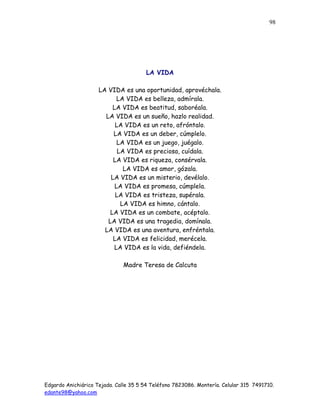 Edgardo Anichiárico Tejada. Calle 35 5 54 Teléfono 7823086. Montería. Celular 315 7491710.
edante98@yahoo.com
98
LA VIDA
LA VIDA es una oportunidad, aprovéchala.
LA VIDA es belleza, admírala.
LA VIDA es beatitud, saboréala.
LA VIDA es un sueño, hazlo realidad.
LA VIDA es un reto, afróntalo.
LA VIDA es un deber, cúmplelo.
LA VIDA es un juego, juégalo.
LA VIDA es preciosa, cuídala.
LA VIDA es riqueza, consérvala.
LA VIDA es amor, gózala.
LA VIDA es un misterio, devélalo.
LA VIDA es promesa, cúmplela.
LA VIDA es tristeza, supérala.
LA VIDA es himno, cántalo.
LA VIDA es un combate, acéptalo.
LA VIDA es una tragedia, domínala.
LA VIDA es una aventura, enfréntala.
LA VIDA es felicidad, merécela.
LA VIDA es la vida, defiéndela.
Madre Teresa de Calcuta
 