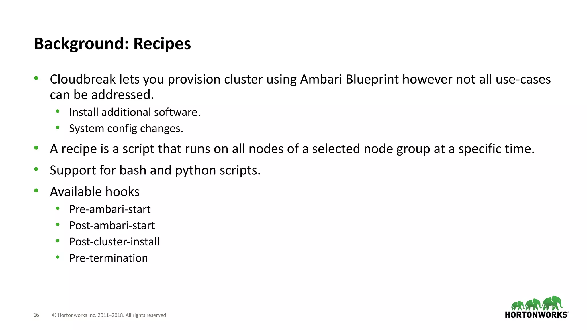 16 © Hortonworks Inc. 2011–2018. All rights reserved
Background: Recipes
• Cloudbreak lets you provision cluster using Ambari Blueprint however not all use-cases
can be addressed.
• Install additional software.
• System config changes.
• A recipe is a script that runs on all nodes of a selected node group at a specific time.
• Support for bash and python scripts.
• Available hooks
• Pre-ambari-start
• Post-ambari-start
• Post-cluster-install
• Pre-termination
 