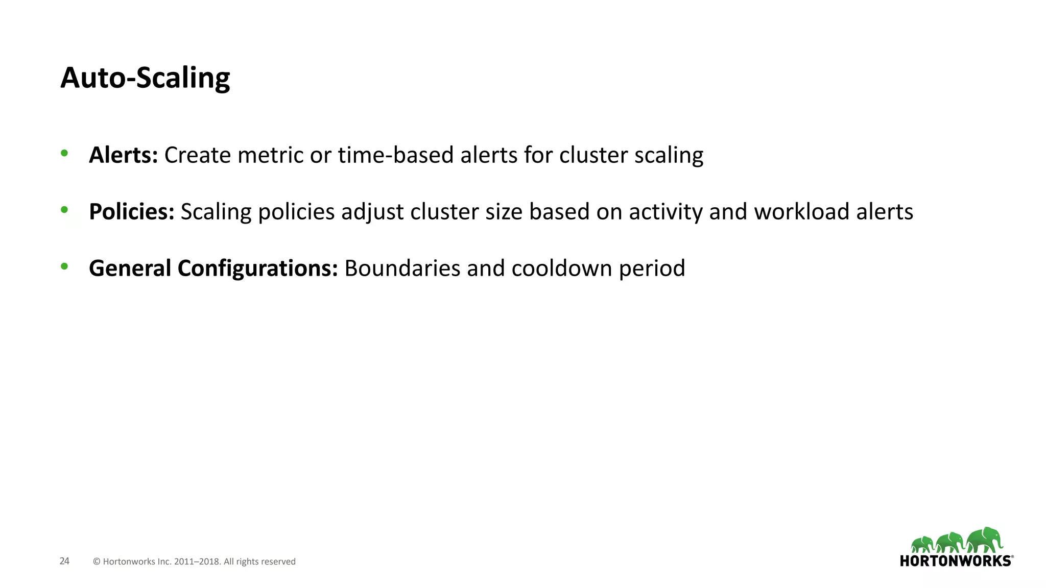24 © Hortonworks Inc. 2011–2018. All rights reserved
Auto-Scaling
• Alerts: Create metric or time-based alerts for cluster scaling
• Policies: Scaling policies adjust cluster size based on activity and workload alerts
• General Configurations: Boundaries and cooldown period
 
