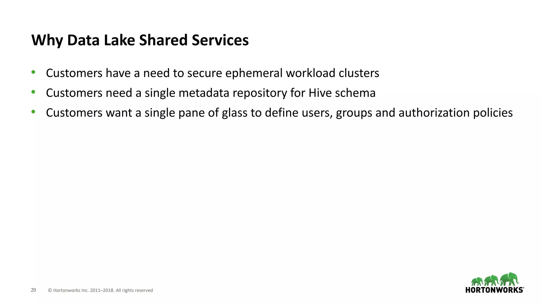 29 © Hortonworks Inc. 2011–2018. All rights reserved
Why Data Lake Shared Services
• Customers have a need to secure ephemeral workload clusters
• Customers need a single metadata repository for Hive schema
• Customers want a single pane of glass to define users, groups and authorization policies
 