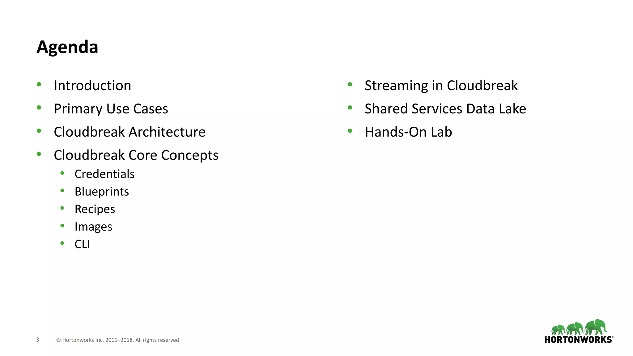 3 © Hortonworks Inc. 2011–2018. All rights reserved
Agenda
• Introduction
• Primary Use Cases
• Cloudbreak Architecture
• Cloudbreak Core Concepts
• Credentials
• Blueprints
• Recipes
• Images
• CLI
• Streaming in Cloudbreak
• Shared Services Data Lake
• Hands-On Lab
 