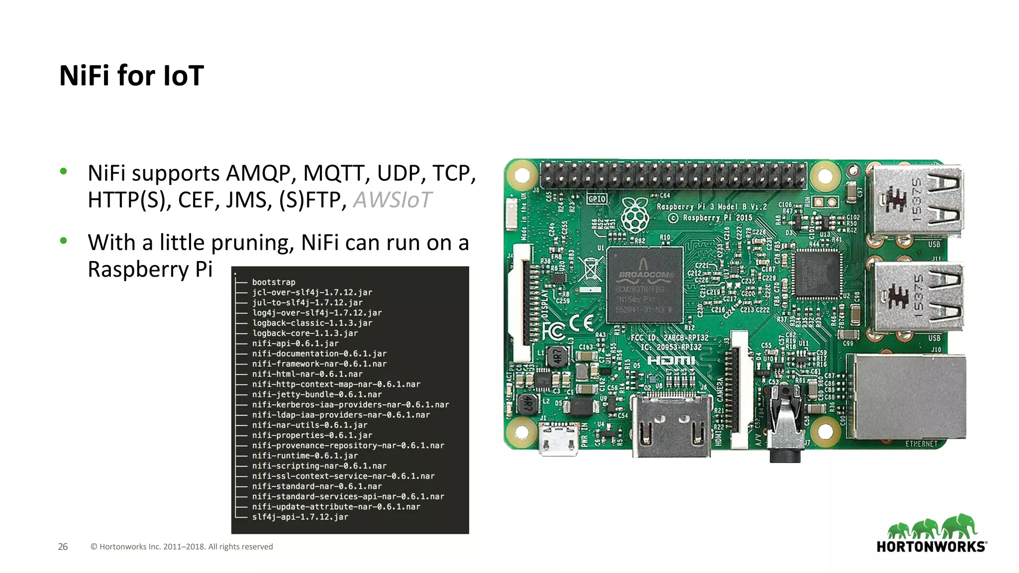 © Hortonworks Inc. 2011–2018. All rights reserved26
• NiFi supports AMQP, MQTT, UDP, TCP,
HTTP(S), CEF, JMS, (S)FTP, AWSIoT
• With a little pruning, NiFi can run on a
Raspberry Pi
NiFi for IoT
 