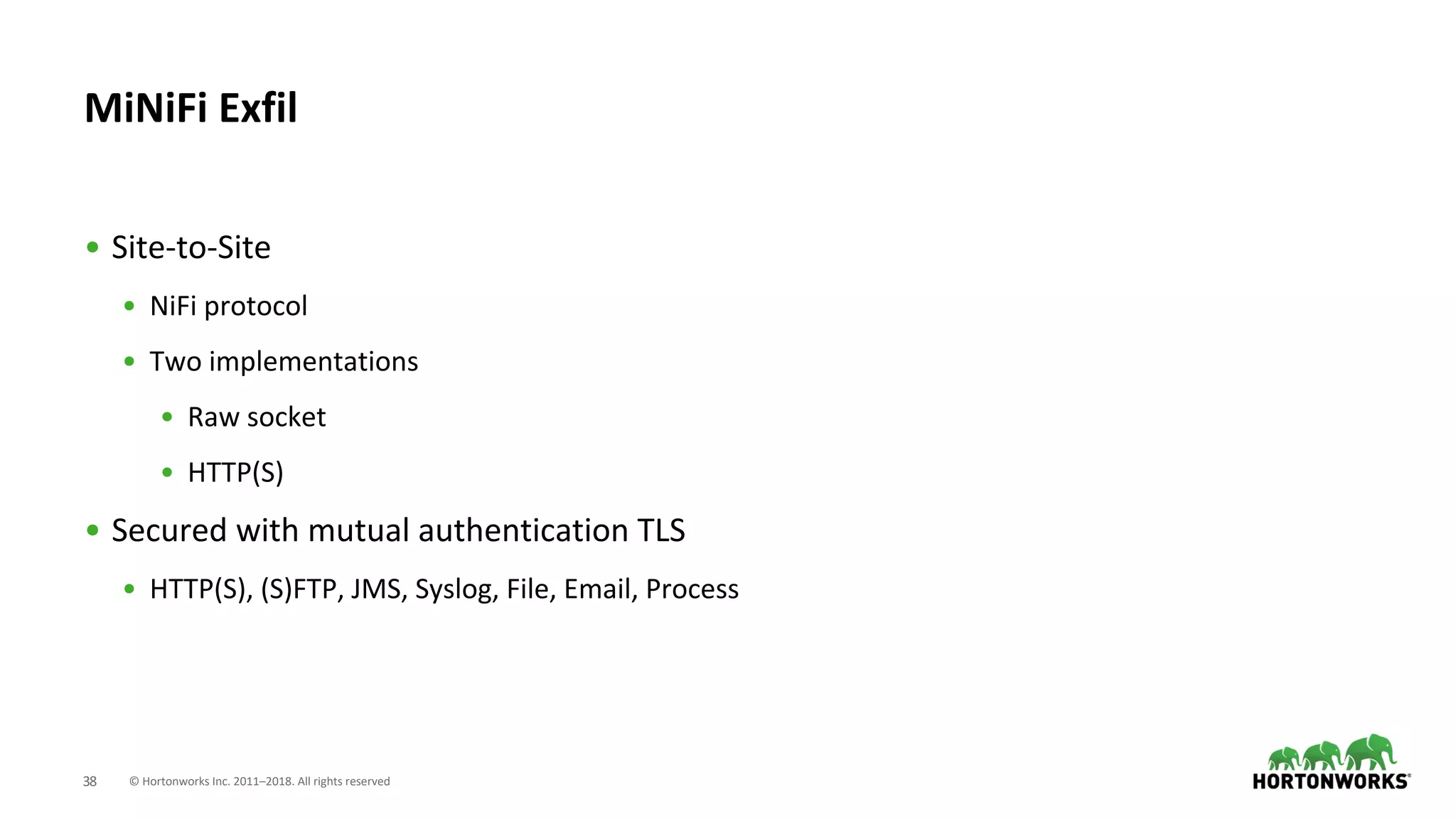 © Hortonworks Inc. 2011–2018. All rights reserved38
• Site-to-Site
• NiFi protocol
• Two implementations
• Raw socket
• HTTP(S)
• Secured with mutual authentication TLS
• HTTP(S), (S)FTP, JMS, Syslog, File, Email, Process
MiNiFi Exfil
 