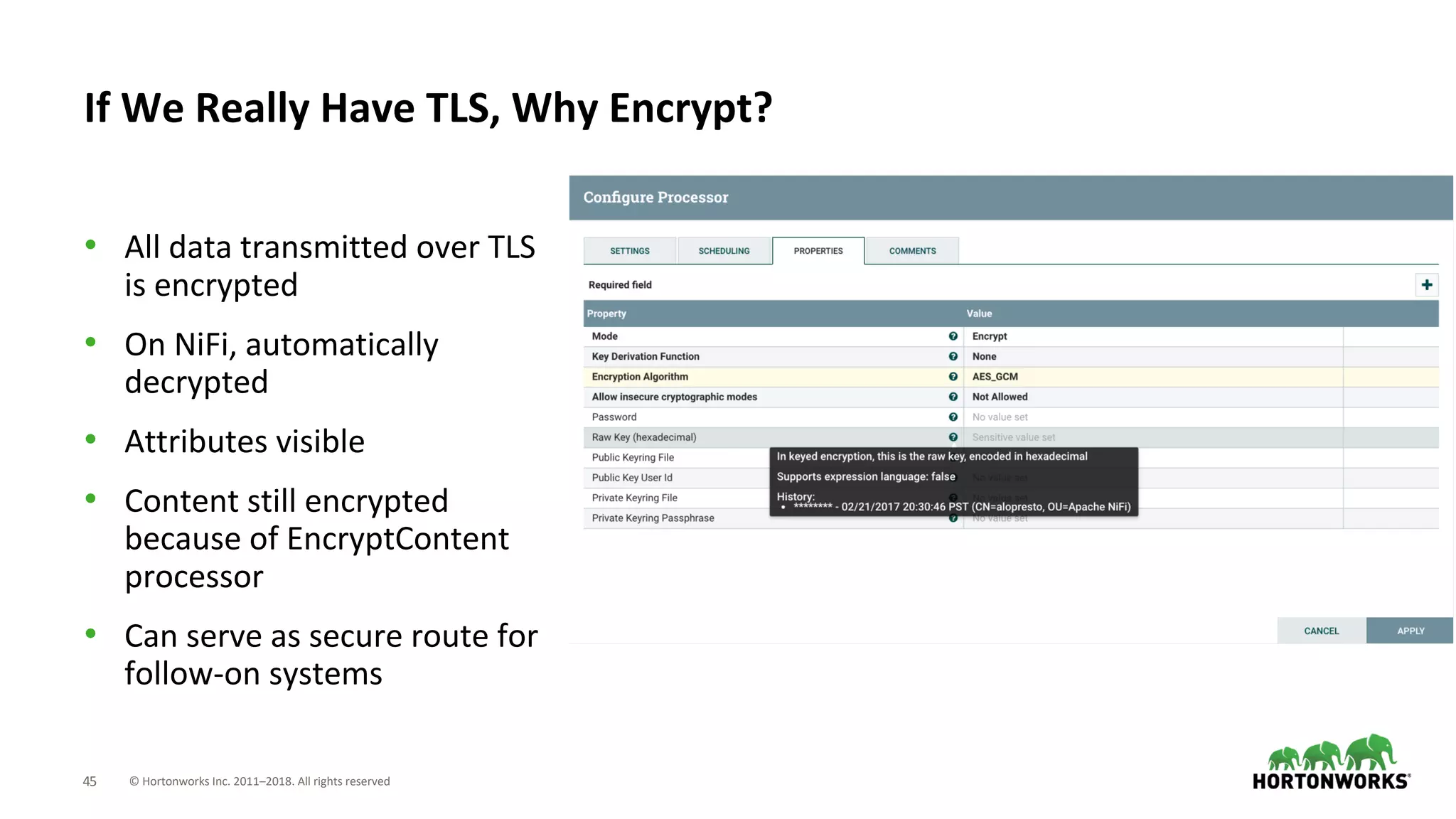 © Hortonworks Inc. 2011–2018. All rights reserved45
• All data transmitted over TLS
is encrypted
• On NiFi, automatically
decrypted
• Attributes visible
• Content still encrypted
because of EncryptContent
processor
• Can serve as secure route for
follow-on systems
If We Really Have TLS, Why Encrypt?
 