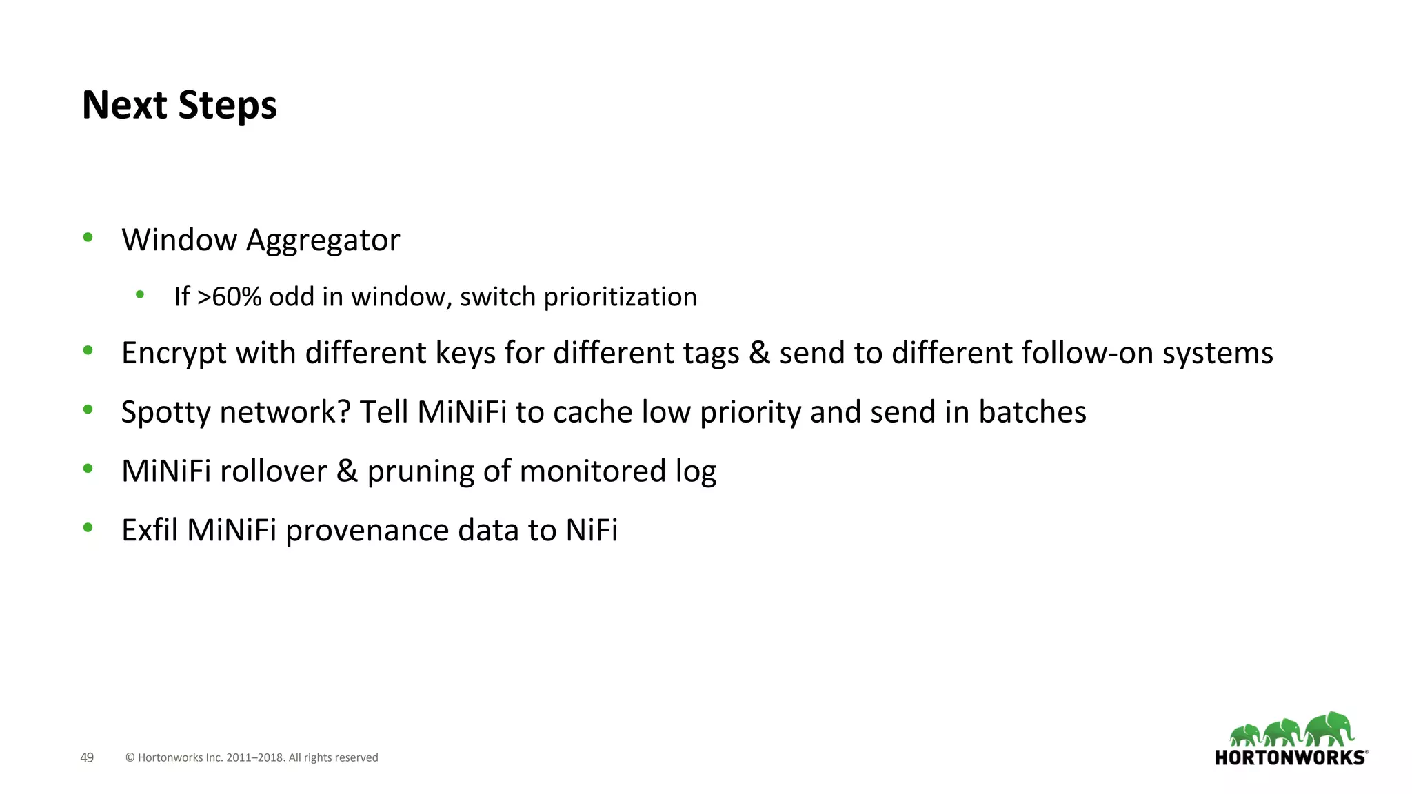 © Hortonworks Inc. 2011–2018. All rights reserved49
• Window Aggregator
• If >60% odd in window, switch prioritization
• Encrypt with different keys for different tags & send to different follow-on systems
• Spotty network? Tell MiNiFi to cache low priority and send in batches
• MiNiFi rollover & pruning of monitored log
• Exfil MiNiFi provenance data to NiFi
Next Steps
 