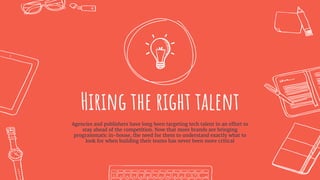 Hiring the right talent
Agencies and publishers have long been targeting tech talent in an effort to
stay ahead of the competition. Now that more brands are bringing
programmatic in-house, the need for them to understand exactly what to
look for when building their teams has never been more critical
 