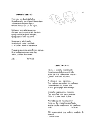 16
CONHECIMENTO
Convém a nós diante da beleza
De tudo aquilo, que o bom Pai nos doou,
Saibamos distinguir a riqueza,
O valor real do que Ele nos legou.
Saibamos aproveitar a energia,
Que este mundo move e nos faz sentir,
Que pode nos propiciar a alegria,
Que pode nos fazer até sorrir.
Sorrir por ter a felicidade
De distinguir o que é maldade
E, de saber e poder de amor falar,
Porque se realmente aprendermos a amar,
Bem melhor conseguiremos viver
A real validade deste saber.
Júlio 09/04/96
ENSINAMENTO
Há que se respeitar o sentimento
E muito mais ainda o nosso irmão.
Irmão que hoje está a causar lamento,
Que está a lhe ferir o coração.
A estrada da vida é espinhosa.
Tem espinhos que podem nos maltratar,
Porém as vezes ela tem até rosa,
Mas há que se pagar para enxergar.
E um alto preço por isso pagamos,
Para junto ficar com quem amamos.
E isto as vezes é difícil definir,
Pois todos devem buscar evoluir
Coisa que lhe exige alguma reflexão,
Mesmo que lhe machuque a sua conclusão.
Júlio 16/04/96
ΑOs agressores de hoje serão os agredidos de
amanhã
Cornélio Pires.
 