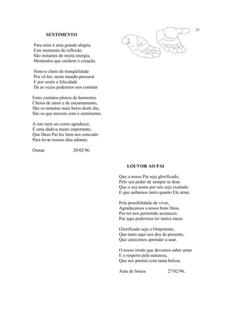 21
SENTIMENTO
Para mim é uma grande alegria
Este momento de reflexão.
São instantes de muita energia,
Momentos que enchem o coração.
Sinto-o cheio de tranqüilidade
Por vê-los ,neste mundo procurar
E por sentir a felicidade
De as vezes podermos nos contatar
Estes contatos plenos de harmonia,
Cheios de amor e de encantamento,
São os minutos mais belos deste dia,
São os que mexem com o sentimento.
A isto nem sei como agradecer,
É uma dádiva muito importante,
Que Deus Pai fez bem nos conceder
Para levar nossos dias adiante.
Osmar 20/02/96.
LOUVOR AO PAI
Que o nosso Pai seja glorificado,
Pelo seu poder de sempre se doar.
Que o seu nome por nós seja exaltado
E que saibamos tanto quanto Ele amar.
Pela possibilidade de viver,
Agradeçamos a nosso bom Deus,
Por ter-nos permitido acontecer,
Por aqui podermos ter tantos meus.
Glorificado seja o Onipotente,
Que tanto aqui nos deu de presente,
Que carecemos aprender a usar.
O nosso irmão que devemos saber amar
E o respeito pela natureza,
Que nos premia com tanta beleza.
Auta de Souza 27/02/96..
 