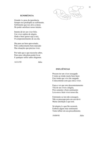 32
IGNORÂNCIA
Grande é o peso da ignorância,
Sempre nos predispõe ao sofrimento.
Sofrimento que nos ativa a ânsia
De poder satisfazer nosso intento.
Intento de ter um viver feliz.
Um viver repleto de alegria.
Onde o bem querer seja a raiz,
O comprometimento de seu dia.
Dia para ser bem aproveitado,
Pelo conhecimento bem marcado
Das situações que precisa viver,
Por tudo que o que necessita saber,
Para uma vida plena poder levar
E qualquer sofrer saber afugentar.
14/11/95 Júlio
INFLUÊNCIAS
Procure ter um viver sossegado
E tente ao irmão muito bem fazer.
Este irmão que vive tão zangado
E descontente com que está a viver.
Faça-o ver que este descontentamento
Tira de seu viver a alegria,
Pois somente o bom sentimento
Leva-nos a bem viver nosso dia.
Entretanto se isto não conseguir,
Não se preocupe pois em seu devir
Muita satisfação é que terá.
Só alegria é o que lhe ocorrerá,
Embora algum mau sentimento
Tente influir em seu procedimento.
19/09/95 Júlio
 