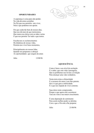 44
OPORTUNIDADES
A esperança é coisa para não perder.
Na vida devemos acreditar.
No Pai que nos permitiu este viver,
Nele é que podemos nos apoiar.
Ele que cuida tão bem de nossos dias,
Que nos dá mais do que merecemos,
Que nunca nos deixa com as mãos vazias
E que nos permite Ter tudo o que temos.
Faculta-nos os esclarecimentos
Da dinâmica de nossas vidas,
Permite-nos viver bons momentos,
Principalmente em nossas lidas,
Quando nos propomos a abraçar
As oportunidades que surgem de amar.
Júlio 13/08/96
AQUIESCÊNCIA
Como é bom o seu nível de aceitação
E o saber, que esta vida é passageira,
Que os problemas nos levam a evolução
Para alcançar uma vida verdadeira.
Nesta terra reina a efemeridade
E a escassez de amor é um fato patente.
Isto é o que gera a infelicidade.
É o que nos impede de viver contente.
Suas dores tente compreender,
Porque o que agora está a acontecer
Tem em vista o seu maior crescimento.
É uma depuração de sentimento
Para assim melhor poder se deleitar,
Com o que o Pai está a lhe preparar.
Júlio 21/08/96
 