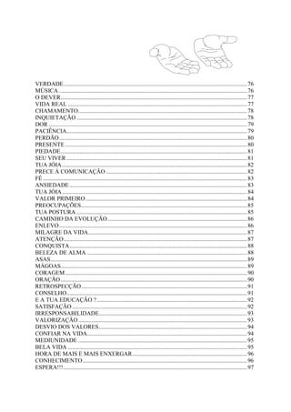 VERDADE.............................................................................................................................76
MÚSICA ................................................................................................................................76
O DEVER...............................................................................................................................77
VIDA REAL ..........................................................................................................................77
CHAMAMENTO...................................................................................................................78
INQUIETAÇÃO ....................................................................................................................78
DOR .......................................................................................................................................79
PACIÊNCIA...........................................................................................................................79
PERDÃO................................................................................................................................80
PRESENTE............................................................................................................................80
PIEDADE...............................................................................................................................81
SEU VIVER...........................................................................................................................81
TUA JÓIA..............................................................................................................................82
PRECE À COMUNICAÇÃO ................................................................................................82
FÉ ...........................................................................................................................................83
ANSIEDADE.........................................................................................................................83
TUA JÓIA..............................................................................................................................84
VALOR PRIMEIRO..............................................................................................................84
PREOCUPAÇÕES.................................................................................................................85
TUA POSTURA ....................................................................................................................85
CAMINHO DA EVOLUÇÃO...............................................................................................86
ENLEVO................................................................................................................................86
MILAGRE DA VIDA............................................................................................................87
ATENÇÃO.............................................................................................................................87
CONQUISTA.........................................................................................................................88
BELEZA DE ALMA .............................................................................................................88
ASAS......................................................................................................................................89
MÁGOAS...............................................................................................................................89
CORAGEM............................................................................................................................90
ORAÇÃO...............................................................................................................................90
RETROSPECÇÃO.................................................................................................................91
CONSELHO...........................................................................................................................91
E A TUA EDUCAÇÃO ? ......................................................................................................92
SATISFAÇÃO .......................................................................................................................92
IRRESPONSABILIDADE.....................................................................................................93
VALORIZAÇÃO...................................................................................................................93
DESVIO DOS VALORES.....................................................................................................94
CONFIAR NA VIDA.............................................................................................................94
MEDIUNIDADE ...................................................................................................................95
BELA VIDA ..........................................................................................................................95
HORA DE MAIS E MAIS ENXERGAR..............................................................................96
CONHECIMENTO................................................................................................................96
ESPERA!!!.............................................................................................................................97
 