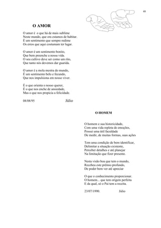 48
O AMOR
O amor é o que há de mais sublime
Neste mundo, que ora estamos de habitar.
É um sentimento que sempre redime
Os erros que aqui costumam ter lugar.
O amor é um sentimento bonito,
Que bem preenche a nossa vida.
O seu cultivo deve ser como um rito,
Que tanto nós devemos dar guarida.
O amor é a mola mestra do mundo,
É um sentimento belo e fecundo,
Que nos impulsiona em nosso viver.
É o que orienta o nosso querer,
É o que nos enche de ansiedade,
Mas o que nos propicia a felicidade.
08/08/95 Júlio
O HOMEM
O homem e sua historicidade,
Com uma vida repleta de emoções,
Possui uma útil faculdade
De medir, de muitas formas, suas ações
Tem uma condição de bem identificar,
Delimitar a situação existente,
Perceber detalhes e até planejar
Na limitação que fizer presente.
Nesta visão boa que tem o mundo,
Recebeu este prêmio profundo,
De poder bem ver até apreciar
O que o conhecimento proporcionar.
O homem... que tem origem perfeita
E da qual, só o Pai tem a receita.
23/07/1990. Júlio
 