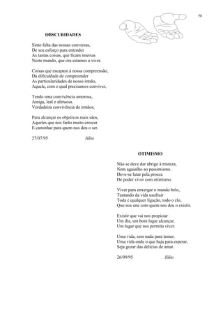 50
OBSCURIDADES
Sinto falta das nossas conversas,
De seu esforço para entender
As tantas coisas, que ficam imersas
Neste mundo, que ora estamos a viver.
Coisas que escapam à nossa compreensão,
Da dificuldade de compreender
As particularidades de nosso irmão,
Aquele, com o qual precisamos conviver,
Tendo uma convivência amorosa,
Amiga, leal e afetuosa.
Verdadeira convivência de irmãos,
Para alcançar os objetivos mais sãos,
Aqueles que nos farão muito crescer
E caminhar para quem nos deu o ser.
27/07/95 Júlio
OTIMISMO
Não se deve dar abrigo à tristeza,
Nem agasalho ao pessimismo.
Deve-se lutar pela proeza
De poder viver com otimismo.
Viver para enxergar o mundo belo,
Tentando da vida usufruir
Toda e qualquer ligação, todo o elo,
Que nos une com quem nos deu o existir.
Existir que vai nos propiciar
Um dia, um bom lugar alcançar.
Um lugar que nos permita viver.
Uma vida, sem nada para temer.
Uma vida onde o que haja para esperar,
Seja gozar das delícias de amar.
26/09/95 Júlio
 