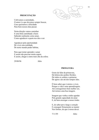 53
PREOCUPAÇÃO
Cultivamos a serenidade,
O amor é o que devemos sempre buscar,
Caso queiramos a felicidade
Para bem nossos dias passar.
Nesta direção vamos caminhar
E uma bela caminhada a fazer.
Sabendo realmente como amar,
Como agradecer a quem nos deu o ser.
Agradecer pela oportunidade
De viver esta realidade,
De neste mundo poder habitar,
Para aqui tentar aprender e amar
E assim não precisar muita espera
E assim, chegar a outra mais alta da esfera.
29/08/96 Júlio
PRIMAVERA
Gosto de falar da primavera,
Da beleza dos jardins floridos.
De todos os sonhos e quimeras
De agora e de até dos tempos idos.
É bom saber que é eterno o viver,
Porque a vida é uma aprendizagem.
Até conseguirmos bem melhor ser,
Até termos uma boa imagem.
Imagem que venha a todos agradar
Pela grande capacidade de amar
E, de bem enxergar o nosso irmão.
E, de saber por a larga o coração
E conseguir firmemente se manter
Nos limites, do que é nosso dever.
7/11/95 Júlio
 