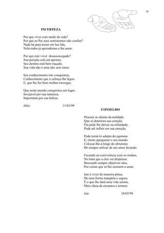 70
INCERTEZA
Por que viver com medo da vida?
Por que ao Pai seus sentimentos não confiar?
Nada há para temer em lua lida,
Nela todos já aprenderam a lhe amar.
Por que este viver desassossegado?
Sua posição está em aprumo.
Seu destino está bem traçado,
Sua vida não é uma não sem rumo.
Seu conhecimento isto conquistou,
Conhecimento que o esforço lhe legou
E, que lhe fez bem melhor enxergar,
Que neste mundo conquistou um lugar,
Invejável por sua natureza,
Importante por sua beleza.
Júlio 11/03/99
CONSELHO
Procure se afastar da maldade,
Que só deteriora seu coração.
Ela pode lhe deixar na orfandade,
Pode até influir em sua emoção.
Pode torná-lo adepto do egoísmo
E, muito apequenar o seu mundo.
Colocar-lhe-á longe do altruísmo
De sempre utilizar de um amor fecundo.
Fecundo na convivência com os irmãos,
No trato que a eles vai dispensar.
Buscando sempre objetivos sãos,
Por coisas que só lhe ensinem a amar.
Isto é viver de maneira plena,
De uma forma tranqüila e segura.
É o que lhe dará uma vida serena,
Mais cheia de encantos e ternura.
Jair 18/03/99
 