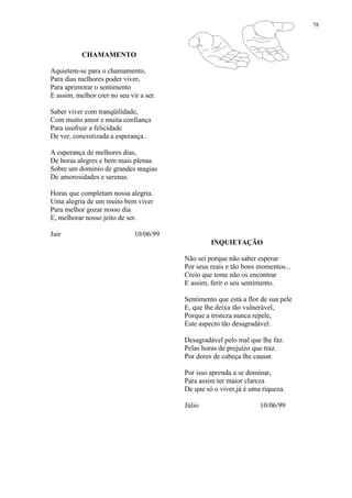 78
CHAMAMENTO
Aquietem-se para o chamamento,
Para dias melhores poder viver,
Para aprimorar o sentimento
E assim, melhor crer no seu vir a ser.
Saber viver com tranqüilidade,
Com muito amor e muita confiança
Para usufruir a felicidade
De ver, concretizada a esperança.
A esperança de melhores dias,
De horas alegres e bem mais plenas.
Sobre um domínio de grandes magias
De amorosidades e serenas.
Horas que completam nossa alegria.
Uma alegria de um muito bem viver
Para melhor gozar nosso dia
E, melhorar nosso jeito de ser.
Jair 10/06/99
INQUIETAÇÃO
Não sei porque não saber esperar
Por seus reais e tão bons momentos...
Creio que teme não os encontrar
E assim, ferir o seu sentimento.
Sentimento que está a flor de sua pele
E, que lhe deixa tão vulnerável,
Porque a tristeza nunca repele,
Este aspecto tão desagradável.
Desagradável pelo mal que lhe faz.
Pelas horas de prejuízo que traz.
Por dores de cabeça lhe causar.
Por isso aprenda a se dominar,
Para assim ter maior clareza
De que só o viver,já é uma riqueza.
Júlio 10/06/99
 