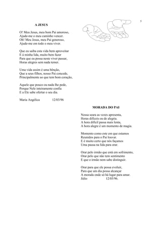 5
A JESUS
O! Meu Jesus, meu bom Pai amoroso,
Ajude-me o meu caminho vencer.
Oh! Meu Jesus, meu Pai generoso,
Ajude-me em todo o meu viver.
Que eu saiba esta vida bem aproveitar
E à minha lida, muito bem fazer
Para que eu possa neste viver passar,
Horas alegres sem nada temer.
Uma vida assim é uma bênção,
Que a seus filhos, nosso Pai concede,
Principalmente ao que tem bom coração,
Aquele que pouco ou nada lhe pede,
Porque Nele inteiramente confia
E a Ele sabe ofertar o seu dia.
Maria Angélica 12/03/96
MORADA DO PAI
Nossa seara as vezes apresenta,
Horas difíceis ou de alegria.
A hora difícil passa mais lenta,
A hora alegre é um momento de magia.
Momento como este em que estamos
Reunidos para o Pai louvar.
E é muito certo que nós façamos
Uma pausa na lida para orar.
Orar pelo irmão que está em sofrimento,
Orar pelo que não tem sentimento
E que o irmão nem sabe distinguir.
Orar para que ele possa evoluir,
Para que um dia possa alcançar
A morada onde só há lugar para amar.
Júlio 12/03/96.
 