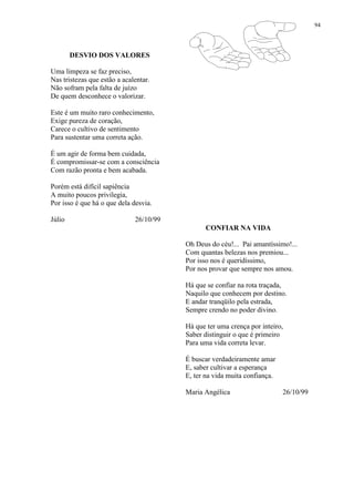 94
DESVIO DOS VALORES
Uma limpeza se faz preciso,
Nas tristezas que estão a acalentar.
Não sofram pela falta de juízo
De quem desconhece o valorizar.
Este é um muito raro conhecimento,
Exige pureza de coração,
Carece o cultivo de sentimento
Para sustentar uma correta ação.
É um agir de forma bem cuidada,
É compromissar-se com a consciência
Com razão pronta e bem acabada.
Porém está difícil sapiência
A muito poucos privilegia,
Por isso é que há o que dela desvia.
Júlio 26/10/99
CONFIAR NA VIDA
Oh Deus do céu!... Pai amantíssimo!...
Com quantas belezas nos premiou...
Por isso nos é queridíssimo,
Por nos provar que sempre nos amou.
Há que se confiar na rota traçada,
Naquilo que conhecem por destino.
E andar tranqüilo pela estrada,
Sempre crendo no poder divino.
Há que ter uma crença por inteiro,
Saber distinguir o que é primeiro
Para uma vida correta levar.
É buscar verdadeiramente amar
E, saber cultivar a esperança
E, ter na vida muita confiança.
Maria Angélica 26/10/99
 