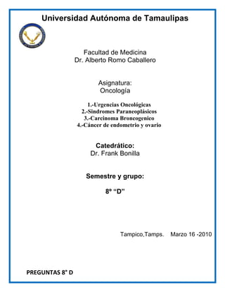 Universidad Autónoma de Tamaulipas<br />  <br />Facultad de Medicina<br />Dr. Alberto Romo Caballero<br />Asignatura:<br />Oncología <br />1.-Urgencias Oncológicas2.-Sindromes Paraneoplásicos3.-Carcinoma Broncogenico<br />4.-Cáncer de endometrio y ovario<br />Catedrático:<br />Dr. Frank Bonilla<br />Semestre y grupo:<br />8º “D”<br /> <br />Tampico, Tamps.    Marzo 16 -2010<br />PREGUNTAS 8° D<br />¿Clasificación de las urgencias oncológicas?<br />R= anatómicas/mecánicas, metabólicas y hematológicas<br />¿Menciona las urgencias oncológicas anatómicas/mecánicas?<br />R= HT intracraneana, compresión medular, síndrome de vena cava superior, derrame pleural, hemoptisis, obstrucción respiratoria, taponamiento cardiaco y obstrucción intestinal.<br />¿Cuál es el cáncer asociado a hipertensión intracraneana?<br />R=Leucemia, Linfoma, Ca de pulmón, Melanoma, Ca de pulmón, Ca de mama, Ca de riñón<br />¿Cuáles son principales secuelas de la compresión medular?<br />R= Melanoma, Ca de pulmón, Ca de mama, Ca de riñón<br />¿Cuáles son los síntomas principales del Sx. De Vena cava superior?<br />R= disnea, edema facial con eritema, edema de extremidades superiores, dolor de cuello, tos y distención venosa superior.<br />¿Cuál es el tratamiento del Derrame pleural?<br />R= extracción del líquido, drenaje a través de una sonda torácica y radioterapia.<br />¿Qué es la hemoptisis masiva?<br />R= expulsión de al menos 600 cm3 de sangre en 24 horas.<br />¿Cuáles son las principales neoplasias que pueden obstruir la vía respiratoria?<br />R= de cuello, tiroides, paratiroides, esófago, tráquea, pulmón y linfomas.<br />¿Qué es el taponamiento cardiaco?<br />R=  es la acumulación de líquido a presión en el pericardio, con obstrucción al llenado de las cavidades cardiacas y descenso del gasto cardiaco.<br />¿Cuáles son los principales síntomas del derrame pericárdico?<br />R= disnea, tos, alteración del estado mental, dolor torácico, disfonía, hipo, dolor en hipogastrio, náuseas y vomito.<br />¿Tipos de cáncer que originan obstrucciones multifocales del intestino delgado y grueso<br />R= cáncer de ovario, gastrointestinal y de mama<br />¿Cuál es el tratamiento en caso de hemorragia persistente del colon? <br />R= infusión arteriografía de vasopresina <br />¿Tipos de histológicos de cáncer que con mayor frecuencia producen hipercalcemia<br />R= cáncer de mama, pulmón y mieloma múltiple <br />¿Cuáles son los principios del tratamiento para la hipercalcemia?<br />R= hidratación, facilitación de la excreción renal, inhibición de la resorción ósea y el tratamiento del cáncer <br />¿Con que tipo de cáncer se asocia el SIADH?<br />R= carcinoma pulmonar de células pequeñas<br />¿Cuáles son los  tumores que con más frecuencia se asocian a la lisis tumoral?<br />R=Linfoma de burkitt, linfoma linfoblastico, leucemia linfoblastica aguda  entre otros linfomas<br />¿Cuáles son las dos causas a las que se debe la neutropenia?<br />R=una producción baja e ineficaz de las plaquetas, una mayor destrucción o secuestro<br />¿Cuáles son las manifestaciones cardinales de la CID?<br />R= Hemorragia y trombosis<br />¿Cuál es el recuento de neutrófilos que tiene una mayor asociación a  infecciones?<br />R= Menor de 500/µl<br />¿Cuáles son las causas de mayor destrucción plaquetaria?<br />R=La coagulación intravascular diseminada, sepsis y hemorragias<br />¿Cuáles son las urgencias oncológicas metabólicas?<br />R: hipercalcemia, hiponatremia, lisis tumoral.<br />¿Cuáles son las urgencias oncológicas hematológicas?<br />R: trombocitopenia, neutropenia, CID.<br />¿Qué factores de la coagulación se activan en CID?<br />R: I, II,V,VIII y XIII<br />¿cuáles son los síntomas de la Hipertensión intracraneana?<br />R: Cefalea (mañana y noche), Nausea, Vomito, Visión borrosa, Diplopía, Trastornos del equilibrio<br />¿cuáles son los signos de la Hipertensión intracraneana?<br />R: Edema de papila bilateral, Rigidez de la nuca, Convulsiones, Hemiparesia, Ataxia, Dificultad para el cálculo, lenguaje o escritura.<br />¿Es la cantidad de radiación necesaria para el tratamiento de hipertensión intracraneana?<br />R: Radioterapia 30Gy x 10<br />Menciona el tratamiento de compresión medular:<br />R: Descompresión + radioterapia = 4Gy x 3<br />¿con que se relaciona al derrame pleural?<br />R: Deposito de células tumorales en la pleura visceral o parietal<br />¿Cuáles son los Síntomas característicos de derrame pleural?<br />R: Disnea, Tos no productiva, Malestar torácico, ↓ ruidos respiratorios, ↓ matidez a la percusión.<br />¿Cuál es la neoplasia que con mayor frecuencia ocasiona hemoptisis?<br />R: Carcinoma bronquial.<br />¿Cuáles son las neoplasias asociadas a taponamiento cardiaco?<br />R: ca. De pulmón, linfomas, sarcomas, melanomas, leucemia.<br />¿Cuál es el mejor método para el diagnóstico de taponamiento cardiaco?<br />R: ecocardiografía<br />¿Complicación frecuente en los pacientes con antecedentes de cualquier tipo de tumor pélvico?<br />R: obstrucción intestinal<br />¿Cuál es la osmolaridad normal del sodio?<br />R: 286-292 mOsmol/l<br /> <br />¿cuál es el tratamiento de la hiponatremia?<br />R: Quimioterapia, 500 ml H2O x día, Demeclociclina, Furosemida.<br />Encontrar en un paciente: hipercalcemia, hiperuricemia e hiperfosfatemia, es característico ¿de qué urgencia oncológica?<br />R: lisis tumoral<br />¿Cuál el tratamiento de elección para lisis tumoral?<br />R: Hidratación IV + Alopurinol 500mg/m²,  bicarbonato sódico IV y EN CASOS GRAVES: HEMODIÁLISIS<br />¿Qué cantidad de plaquetas es necesaria para decir que nuestro paciente tiene trombocitopenia?<br />R: recuentos inferiores de 20,000/ul<br /> Menciona el tratamiento de  la trombocitopenia<br />R: transfusión, Administración de corticosteroides, gammaglobulina IV, Esplenectomía<br />Trombopoyetina recombinante, Evitar AINES<br />Cuáles son los agentes causales de infección primaria en casos de neutropenia?<br />R: bacterias y virus<br />Cuáles son los agentes causales de infección en fase avanzada en casos de neutropenia?<br />R: hongos protozoos y virus.<br />¿Cuál es el tratamiento de infección en un neutropenico febril?<br />R: monoterapia con caftazidina o imipenem<br />¿Qué se recomienda hacer en un paciente con neutopenia prolongada?<br />R: Administrar factores estimulantes  de  colonia G-CSF<br />¿Cuál es el tratamiento de la CID?<br />R: Controlar la enfermedad subyacente: antineoplásicos<br />¿Cuáles son las manifestaciones cardinales de la CID?<br />R: Petequias, purpura, hematomas, cianosis y gangrena de los dedos y lóbulos de las orejas<br />¿Cómo inicia la CID?<br />R: con la activación de la trombina en la circulación.<br /> Menciona algunos de los Síntomas neurológicos de la hipercalcemia<br />R: Letargia, Confusión, Psicosis, Convulsiones, Obnubilación, Coma y/o Muerte<br />¿son factores agravantes de la hipercalcemia?<br />R: inmovilización y deshidratación.<br />¿Son causas de hemorragia carotidea?<br />R: Dehiscencia de herida, Exposición de la carótida, Radiación previa, Fistula salival. <br /> <br />¿son los signos del taponamiento cardiaco?<br />R: Taquipnea, Taquicardia, Cianosis, Aumento de la PVC, Distención de las venas del cuello, Signo de kussmaul.<br />Menciona tres tumores asociados con la producción ectópica de ACTH<br />R=Cáncer pulmonar de células pequeñas, Cáncer de páncreas y Feocromocitomas<br />¿Qué se ha demostrado sobre las moléculas activas que predominan en el síndrome de ACTH?<br />R=Que son precursoras de la ACTH, que también contienen MSH, B-lipotropina, endorfinas y encefalinas<br />¿Cuál es la enfermedad que más frecuentemente puede confundir el diagnóstico de producción ectópica de ACTH?<br />R=Síndrome de Cushing<br />En cuanto a la detección de ACTH ectópica, ¿En quienes es habitual encontrarla?<br />R=Varones mayores, que incurren en un mayor riesgo de padecer Ca de pulmón<br />¿Cuál es un dato característico en la exploración física del síndrome?<br />R=Aumento de la pigmentación sobre cicatrices y puntos de presión, hirsutismo e hipertensión<br />¿Cuáles son los dos métodos diagnósticos más utilizados en la detección de la producción ectópica de ACTH?<br />R=Determinación de cortisol libre en orina de 24 hrs y la prueba de supresión con 1 mg de Dexametasona.<br />¿Signos del síndrome de Cushing que no se encuentran en la ACTH ectópica?<br />R=Estrías purpúreas y cuello de búfalo<br />Tumores que se asocian con SIADH<br />R=Cáncer de pulmón, Linfoma, Leucemia, Cáncer de próstata<br />¿Cuál es el hallazgo inicial en los pacientes con SIADH?<br />R=Hipnatremia<br />¿Qué fármacos son inductores de SIDAH?<br />R=Quimioterápicos utilizados en el tratamiento del carcinoma pulmonar de células pequeñas<br />En que tumores se produce la secreción de gonadotropinas?<br />R=Tumores hipofisarios, trofoblásticos gestacionales, tumores de células germinales<br />¿Que  Otros tumores extragonadales pueden producir  hCG?<br />R= Tumores del tracto genitourinario, Tumores del tracto gastrointestinal, Cáncer de pulmón, Carcinoma suprarrenal<br />Principal tumor asociado a hipoglucemia<br />R=insulinoma<br />Neoplasias asociadas con hipoglucemia<br />R=Tumores mesenquimatosos, carcinomas suprarrenales, cáncer gastrointestinal<br />Menciona 3 mecanismos por los cuales el tumor puede producir hipoglucemia:<br />R=Producción de sustancias estimulantes de la liberación ectópica de insulina, Producción del inhibidor hepático de la glucosa, Consumo excesivo de glucosa<br />¿El tumor sólido que con más frecuencia origina eritrocitosis es el carcinoma de células renales que a menudo se asocia con?<br />R=Concentraciones séricas elevadas de eritropoyetina<br />Principales tumores solidos asociados a granulocitosis:<br />R=  Gástricos, Pancreáticos, Pulmonares , Cerebrales <br />Principales causas de Trombocitopenia en un paciente con cáncer:<br />R=  Quimioterapia o radioterapia , Coagulación intravascular diseminada, Infiltración tumoral de la medula ósea <br />¿Cuáles son las alteraciones más comunes en las pruebas de coagulación?<br />R=Aumento de los productos de degradación de la fibrina ó el fibrinógeno, la trombocitosis y la hiperfibrinogenemia.<br />Tipo de tumor en que se asocia con mayor freuencia la Endocarditis trombotica no bacteriana<br />R= adenocarcinoma de pulmon <br />En las manifestaciones gastrointestinales del cáncer, ¿cuáles son los dos mecanismos más utilizados en la enteropatía pierde – proteínas?<br />R=Erosión ó ulceración de la mucosa y obstrucción linfática<br />Proteína utilizada para el diagnostico de hipoproteinemia causada por enteropatía pierde proteína<br />R= α-1-antitripsina <br />Principales causas por las que existe una reducción en la ingesta de alimentos del paciente con cáncer<br />R= alteraciones del gusto,  Repercusiones del tumor sobre el tracto gastrointestinal, depresión con aversión a la comida, efectos de quimioterapia <br />Mecanismos por los cuales los tumores que afectan las vías digestivas altas causan pérdida de peso: <br />R= malabsorcion, obstruccion local, mala digestión <br />Principal neurotransmisor del SNC involucrado en alteraciones del gusto y olfato por la comida en pacientes con cáncer<br />R= serotonina <br />¿Cuáles son las  citocinas secretadas por el organismo en respuesta a un tumor?<br />R= IL-1, IL-6, TNF, interferon gamma<br />¿Cuáles son las citocinas secretadas por el tumor hacia el organismo?<br />R=  serotonina y bombesina <br />Cuales son los principales factores que se estudian en la evaluación  clínica de malnutrición<br />R= apetito, perdida de peso, estado nutricional del paciente<br />¿Que mide el balance nitrogenado?<br />R= la cantidad de proteínas que se ingieren en relación con las que son excretadas por el organismo por la orina.<br />Principales medicamentos utiizados en la terapia orexigena del paciente con cáncer<br />R= Acetato de megestrol, Cannabinoides, Corticoides<br />¿Cuáles pueden ser manifestaciones renales de un carcinoma extrarrenal?<br />R=Trastornos túbulo-intersticiales, alteraciones glomerulares y trastornos hidroelectrolíticos<br />¿Cuáles son las causas de enfermedad túbulo intersticial?<br />R=Infiltración por leucemias y linfomas, precipitación intratubular de proteínas, ácido úrico o secundaria a hipercalcemia y nefropatías  obstructivas<br />¿Cuáles son los canceres que con mayor frecuencia presentan manifestaciones renales?<br />R=Ovario, estomago, mama, pulmón y colon<br />¿Cuáles son las lesiones que se pueden presentar en los síndromes paraneoplasicos cutáneos?<br />R=Lesiones  pigmentadas y queratosis, eritemas, lesiones ampollosas y urticales <br />¿Cuáles son las lesiones pigmentadas y queratosis que se presentan en los síndromes paraneoplasicos cutáneos?<br />R=Acantosis nigricas, palmas enteroides, melanosis, signo de Leser-Trélat, síndrome de Sweet, enfermedad de Bazex y enfermedad de Pager<br />¿Con que neoplasias esta relacionada la acantosis nigricans?<br />R=Adenocarcinomas del tracto gastrointestinal, principalmente cáncer de estómago <br />¿Eritema característico del glucagonoma?<br />R=Eritema migratorio necrolítico<br />¿Qué es el sofoco?<br />R=Es un enrojecimiento episódico de la cara y cuello, dura pocos minutos y se asocia con el síndrome carcinoide<br />En que consiste la paniculitis nodular sistémica<br />R=Se caracteriza por nódulos violáceos en relación con adenocarcinoma de páncreas<br />En que consiste la enfermedad de Cowden<br />R=Se caracteriza por la presencia de múltiples hamartomas y es un trastorno autonómico dominante que consiste en la aparición de tumores tanto benignos como malignos<br />¿Cuáles son las posibles causas de los síndromes neurológicos paraneoplásicos?<br />R=Propios tumores liberaban sustancias que resultaban directamente neurotóxicas, juega un papel de infecciones Oportunistas, que el tumor compita por un nutriente o sustrato bioquímico o por una reacción autoinmune<br />¿Cuál es el síndrome paraneoplásico mas frecuente?                                                                        R= Degeneración cerebelosa paraneoplásica<br />¿Cuáles son las manifestaciones clínicas del síndrome de degeneración cerebelosa paraneoplasica?<br />R: ataxia simétrica, disartria, nistagmus y grado leve o moderado de demencia.<br />¿Cuáles son las manifestaciones clínicas  del síndrome de Degeneración Retiniana paraneoplásica?<br />R= fotosensibilidad, perdida visual con escotomas , disminución del calibre arteriolar de la   vascularización retiniana , deterioro de la visión de los colores, ceguera nocturna y disminución de la agudeza visual<br />¿Que es el síndrome miastenico de Eaton-Lambert?<br />R=Es un trastorno de la unión neuromuscular que origina debilidad de los músculos proximales<br />¿Cuáles son las caracteristicas de la osteoartropatía hipertrófica?<br />R=Es un síndrome caracterizado por acropaquias y periostosis de los huesos largos<br />¿causas de fiebre en los pacientes con cáncer?<br />R= infecciones, el propio tumor, fiebre medicamentosa, reacciones a sangre,  derivados sanguíneos y enfermedades autoinmunes<br />¿Principal criterio diferencial para establecer si la fiebre se debe a una infección?<br />R=Presencia de neutropenia<br />¿Cáncer que con mayor frecuencia induce fiebre?<br />R=Carcinoma de células renales<br />¿Cuáles son las manifestaciones clínicas  de la encefalitis límbica?<br />R= Aparición subaguda de trastornos de la personalidad, Convulsiones, Alucinaciones, Perdida de la memoria reciente, desorientación <br />Menciona los factores de riesgo para el Ca broncogénico:<br />R=Exposición al asbesto, exposición ambiental o laboral al gas radón, dietas deficientes en vitamina A, C, E y selenio, antecedente familiar directo, exposición ocupacional.<br />¿Cuál es el tipo de tumor que se presenta con mas frecuencia?<br />R=Ca de células escamosas y el adenocarcinoma<br />Principalmente en donde puede hallarse y que es lo que produce el <br />Ca de células escamosas?<br />R=En bronquios proximales, causa obstrucción, atelectasia y neumonía<br />¿Dónde se origina el adenocarcinoma?<br />R=En las glándulas mucosas o el epitelio de bronquios o bronquiolo<br />Tipo de carcinoma que hace metástasis en fase temprana, asume la forma de masa central en 80% de los casos y guarda relación directa con el hábito de fumar <br />R=Carcinoma de células pequeñas<br />¿Es el 4to tumor mas frecuente en varones y 5to en mujeres?<br />R=Ca pulmonar<br />En qué sitios del pulmon es mas Fc que se presente la neoplasia?<br />R=En lobulos superiores y pulmon derecho<br />Que órganos compromete la extención directa del Ca pulmonar?<br />R=Pleura, gdes vasos, pericardio, pared torácica , diafragma y columna vertebral<br />La diseminación linfática, ¿a que ganglios metastatiza?<br />R=Bronquiales, hiliares y mediastinales<br />En la Ca de cel pequeñas cuales son los sitios de metástasis mas Fc?<br />R=Pulmon mismo, suprarrenales y SNC<br />Los tumores del lóbulo superor izq hacia donde drenan?<br />R=Hacia los ganglios en relación con la aorta y sublclavia y al mediastino superior.<br />Cual es el sitio de metástasis que se presenta mas a menudo en el Ca pulmonar?<br />R=Hueso, suprarrenales y cerebro<br />Con que enfermedad podemos confundir al adenocarcinoma bronquialveolar en la imagen radiográfica?<br />R=Con neumonia<br />¿Cuál es el objetivo diagnóstico y la evaluación de la extensión tumoral?<br />R=Identificar a los pacientes susceptibles de curación mediante resección quirúrgica<br />¿Cuáles son los cambios de las placas radiográficas?<br />R=Anormalidad del perfil mediastínico, opacidad irregular y especulada > 3cm, derrame pleural.<br />¿Cuándo está indicada la broncoscopia?<br />R=Cuando el riesgo quirúrgico es elevado y la toracotomía no es razonable, a menos de que halla seguridad seguridad en el Dx de Ca<br />¿Cuáles son las pbas de laboratorio que se hacen para llegar al Dx?<br />R=Hemograma completo, pbas de función hepática, química sanguínea, electrólitos séricos.<br />Excluyendo el cáncer broncogénico, ¿en que porcentaje interviene el tabaquismo como factor de riesgo en otros tipos de canceres?<br />R=En 30%<br />-Las sustancias que contiene el tabaco pueden actuar de distintas maneras en el proceso de la carcinogénesis, menciona cuales son:<br />R=Como iniciadores, como promotores y como elementos radiactivos<br />¿En que porcentaje aparece el ca  broncogénico de localización hiliar?<br />R=En un 75%<br />-Es el conjunto de síntomas característicos provocados por la extensión de un tumor en el vértice del pulmon, que acaba afectando a la pared torácica y la base del cuello. Puede ser de cualquier variedad histológica, pero predomina el carcinoma epidermoide :<br />R=Síndrome de Pancoast<br />-Variedades  de Ca pulmonar que con frecuencia causan SVCS:<br />R=Carcinoma microcítico de pulmón , Carcinoma epidermoide de pulmón,  Adenocarcinoma de pulmón<br />Menciona algunas causas benignas de SVCS:<br />R=Bocio  intratorácico, Mediastinitis fibrosante, Sarcoidosis,Trombosis asociadas a catéteres o a marcapasos, Síndrome de Behcet <br />Sitios hacia donde mas comúnmente hace metástasis el Ca broncogénico<br />R=Hígado ,Cerebro, Esqueleto ,Riñón, suprarrenales  <br />-En el 35% de los pacientes que fueron  sometidos a cirugía por un Ca broncogénico de variedad epidermoide, cual es la supervivencia?<br />R=5 años<br />¿Cuántas categorías hay para clasificar el estadio del tumor?<br />R=7 categorías <br />¿A qué se refiere la categoría Tis?<br />R=Carcinoma in situ<br />¿Cómo se clasifica la metástasis del tumor de células grandes?<br />Mx—no se puede evaluar metástasis<br />M0 – no hay metástasis distal<br />M1 – metástasis distal presente <br />¿Cuál es la terapéutica de elección para la enfermedad diseminda?<br />R=Quimioterapia <br />¿Cuál es la indicación terapéutica para el cáncer de células grandes en Etapa I:T2, NO, MO?<br />R=Lobectomia o disección ganglionar mediastinica.<br />¿Qué factores afectan el pronóstico de tumores invasivos de la pared torácica?<br />R=Resección completa, extensión de la invasión de la pared torácica y presencia o ausencia  de ganglios hiliares o mediastínicos.<br />En los tumores del surco superior, ¿Qué hacer en sujetos poco aptos para la terapéutica combinada?<br />R=Radioterapia con supervivencia a cinco años a 10% <br />¿Cuál es el pronóstico de los tumores invasivos del mediastino?<br />R=22% sufre resección completa y la supervivencia a cinco años es de 9% <br />¿Cuál es la finalidad del tratamiento de la etapa IV?<br />R=Reducir sus síntomas y mejorar la calidad de vida que se consigue hasta un 60% de los enfermos <br />¿En qué etapa el carcinoma pulmonar de células grandes tiene mejor pronóstico?<br />R=Etapa IA<br />Que es lo mas comun de encontrar al momento del diagnostico?R=ver un crecimiento del cancer principalmente metastasis a distancia.<br />En que tipo de cancer pulmonar encontramos la necrosis tumoral?R= con mayor frecuencia en el tipo epidermoide<br />Localizacion frecuente del cancer de pulmon?R=Pulmon derecho dentro de los lobulos superiores en el segmento anterior.<br />Menciona sintomas que se encuentran en el cancer de pulmon?R=Dificultad respiratoria, tos sanguinolenta<br />Carcinomas incluidos dentro de los canceres de celulas no pequeñas?R=carcinoma de celulas escamosas de pulmon, adenocarcinomas, carcinoma de celulas grandes<br />En que frecuencia se encuentra el cancer de pulmon dentro de los tumores pulmonares?R=en un 97%<br />Dentro de que edad y genero suele verse el cancer de pulmon?R=edades entre 60-65 años con mayor frecuencia en los varones.<br />Contenido del cigarro que contribuye a cancer de pulmon?R=el tabaco, alquitran y la nicotina<br />Caracteristica del cancer bronquioalveolar?R=Mayor frecuencia en mujeres que nunca han fumado y el tratamiento tiende a ser diferente para cada individuo<br />Donde se localiza el cancer de pulmon de celulas pequeñas?R=En vías aereas de mayor calibre como en los bronquios<br />Elementos industriales podemos encontrar que se vean relacionados con el cancer de pulmon?R=Asbesto y radon<br />Con que virus se relaciona el cancer de pulmon?R=VPH, Tuberculosis<br />Menciona algunas lesiones secundarias encontradas en el cancer de pulmon?R=Atelectasia distal, infeccion neumonica y bronquiectasias regionales<br />Que estadio corresponde a T1, N1, M0?R=El estadio II A<br />En que consiste la neumotectomia?R=En la extirpacion de todo el pulmón<br />¿A qué edad ocurre la mayor incidencia de cáncer de endometrio?<br />R: más de 50 años de edad<br />¿Cuáles son los factores de riesgo para el desarrollo del cáncer de endometrio?<br />R: exposición a estrógenos, obesidad, nuliparidad, menopausia tardía, DM2, HTA, antecedentes familiares, dieta rica en grasa animal<br />¿Cuál es el factor de riesgo más asociado al desarrollo de cáncer de endometrio?<br />R: la exposición a estrógenos endógenos o exógenos<br />¿Cuáles son los factores protectores  de cáncer de endometrio?<br />R: embarazo, multiparidad, menarca tardía, menopausia temprana, uso de anticonceptivos orales combinados.<br />¿Cuál es la lesión endometrial que se considera premaligna?<br />R: hiperplasia endometrial<br />¿Cuáles son los tipos histológicos de cáncer de endometrio?<br />R: endometrioide, carcinoma adenoescamoso, carcinoma mucinoso, carcinoma de células claras y carcinoma papilar<br />Según su histología, ¿cuál es el tipo más frecuente de cáncer endometrial?<br />R: endometrioide<br />Según su histología, ¿cuál es el tipo de cáncer endometrial de peor pronóstico?<br />R: en carcinoma de células claras<br />¿Cuál es la manifestación clínica más frecuente del cáncer endometrial en mujeres posmenopáusicas?<br />R: hemorragia genital anormal<br />¿Cuál es la manifestación clínica más frecuente de cáncer endometrial en mujeres peri o premenopáusicas?<br />R: hemorragia intermestrual prolongada o intensa<br />¿Cuáles son los estudios pertinentes  para el diagnóstico de Ca de endometrio?<br />R: Biopsia del conducto endocervical y de la cavidad endometrial <br />¿Cuál es el tratamiento de elección en el cáncer de endometrio?<br />R: cirugía (histerectomía total) más radioterapia coadyuvante<br />Tratamiento en la etapa clínica I del cáncer de endometrio:<br />R: Intervención quirúrgica completa, braquiterapia intravaginal complementaria<br />En caso de requerir quimioterapia como tratamiento paliativo, ¿qué droga citotóxica es la de elección para cáncer de endometrio?<br />R: Adriamicina<br />¿Cuál es el factor etiológico más importante del cáncer ovárico?<br />R: la ovulación<br />¿Cuál es el pico de la incidencias de cáncer ovárico?<br />R: 60 años<br />¿De donde surgen la mayoría de los tumores ováricos?<br />R: del epitelio ovárico<br />¿Cuáles son los factores de riesgo genéticos para el cáncer de ovario?<br />R: historia familiar, daños en P53, mutaciones en BRCA-1 Y BRCA-2<br />¿Cuáles son los factores etiológicos ambientales para cáncer ovárico?<br />R: talco perineal, asbesto, tabaco, parotiditis <br />¿Cuáles son los factores de riesgo reproductivos para cáncer de ovario?<br />R: menarca temprana, menopausia tardía, infertilidad, nuliparidad, lactancia materna<br />¿Cuáles son los factores de riesgo dietéticos para cáncer de ovario?<br />R: alto consumo de grasa, alta ingesta de café, dieta baja en fibra, dieta deficiente en vitamina A<br />¿Cuáles son los síndromes  genéticos asociados al cáncer ovárico?<br />R: síndrome cáncer de ovario, síndrome mama-ovario y síndrome de cáncer colorrectal no poliquístico o de Lynch<br />En el síndrome mama-ovario, ¿qué genes están mutados?<br />R: BRCA-1 (81% de los casos)  y BRCA-2<br />¿Cuáles son los factores preventivos de cáncer  ovárico?<br />R: Multiparidad y anticonceptivos orales<br />¿Cuáles son las manifestaciones clínicas del cáncer ovárico?<br />R: dolor pélvico, urgencia urinaria, dispepsia y sensación de plenitud<br />¿Que podría revelar el examen físico en el cáncer de ovario?<br />R: derrame pleural, emanciación, edema de la pierna o metástasis cutáneas.<br />¿Cuál es el síndrome paraneoplásico más frecuente en cáncer de ovario?<br />R: hipercalcemia<br />¿Cómo se realiza el diagnostico de cáncer de ovario?<br />R: citología del liquido de ascitis, títulos elevados de ca-125 y análisis ultrasonográfico<br />¿Cuál es el estudio útil para establecer el diagnóstico de enfermedad ganglionar regional o de recurrencia?<br />R: la biopsia por aspiración mediante aguja fina<br />¿Cuál es el marcador tumoral de mayor utilidad en el cáncer de ovario?<br />R: CA-125<br />¿Cuál es el nivel limite del marcador ca-125?<br />R: 35u/l<br />¿ Dónde se sintetiza normalmente el CA-125?<br />R: en el epitelio celómico fetal y adulto<br />¿En qué porcentaje de pacientes con cáncer de ovario se encuentra elevado el CA-125?<br />R: 85%<br />¿Cuáles son las patologías que pueden elevar el marcador ca-125?<br />R: pancreatitis, diverticulitis, endometriosis, menstruación y cirrosis<br />¿Qué otros marcadores se pueden utilizar para el diagnostico de ca ovárico?<br />R: alfafetoproteina, fracción beta de hormona gonadotropina coriónica humana y deshidrogenasa láctica.<br />¿Qué utilidad tiene la ultrasonorografía en el diagnóstico del cáncer de ovario?<br />R: evaluar la presencia de ascitis y diferenciar entre una masa sólida o quística<br />¿Qué utilidad tiene la TAC  en el diagnóstico del cáncer de ovario?<br />R: establecer la presencia de metástasis a hígado o pulmón<br />¿Qué utilidad tiene el PET en el seguimiento del cáncer de ovario?<br />R: se utiliza cuando se sospecha recurrencia postquirúrgica por elevación del CA-125<br />¿Cuál es el método que nos permite conocer la estadificación en el cáncer de ovario?<br />R: Cirugía (laparotomía exploradora)<br />¿Cuáles son las neoplasias primarias de ovario?<br />R: epiteliales, geminales  y del estroma y cordones sexuales<br />¿Cuáles son los subtipos histológicos de las neoplasias epiteliales? <br />R: Seroso, mucinoso, endometrioide, transicional, células claras, epidermoide, mixto<br />¿Cuál es la droga quimioterapéutica más usada en cáncer de ovario?<br />R: platino<br />¿Cuál es el efecto adverso más grave de los complejos de platino?<br />R: nefrotoxicidad<br />Mencione las modalidades del tratamiento de Ca ovario:<br />R: Cirugía y quimioterapia sistémica <br />¿Cuáles son las indicaciones para la quimioterapia intraperitoneal?<br />R: etapa clínica III y citorreducción óptima previa<br />¿Qué fármaco citotóxico se utiliza en la quimioterapia intraperitoneal?<br />R: cisplatino<br />¿Cuál es el tratamiento en el estadio clínico I?<br />R: tratamiento coadyuvante con taxano o carboxiplatino IV por 3 a 6 ciclos<br />¿Cuál es el tratamiento en el estadio clínico II?<br />R: destumorización <br />Define “periodo libre de enfermedad”  en Cáncer de ovario:<br />R: es el tiempo de recurrencia del tumor, normalmente es de 6 meses<br />Menciona la guía de seguimiento en el cáncer de ovario posterior al tratamiento con cirugía y quimioterapia coadyuvante:<br />R: cada 3 meses los 2 primeros años, cada 6 meses los siguientes 3 años y después cada año<br />