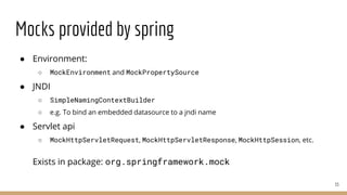 Mocks provided by spring
● Environment:
○ MockEnvironment and MockPropertySource
● JNDI
○ SimpleNamingContextBuilder
○ e.g. To bind an embedded datasource to a jndi name
● Servlet api
○ MockHttpServletRequest, MockHttpServletResponse, MockHttpSession, etc.
Exists in package: org.springframework.mock
33
 