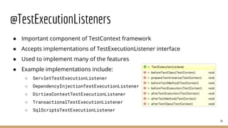 @TestExecutionListeners
● Important component of TestContext framework
● Accepts implementations of TestExecutionListener interface
● Used to implement many of the features
● Example implementations include:
○ ServletTestExecutionListener
○ DependencyInjectionTestExecutionListener
○ DirtiesContextTestExecutionListener
○ TransactionalTestExecutionListener
○ SqlScriptsTestExecutionListener
39
 