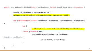 public void beforeTestMethod(Object testInstance, Method testMethod) throws Exception {
String callbackName = "beforeTestMethod";
getTestContext().updateState(testInstance, testMethod, null);
for (TestExecutionListener testExecutionListener : getTestExecutionListeners())
{
try {
testExecutionListener.beforeTestMethod(getTestContext());
}catch (Throwable ex) {
handleBeforeException(ex, callbackName,
testExecutionListener,
testInstance, testMethod);
}
}
} 47
 