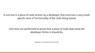 A unit test is a piece of code written by a developer that exercises a very small,
specific area of functionality of the code being tested.
Unit tests are performed to prove that a piece of code does what the
developer thinks it should do.
Pragmatic Unit Testing in Java with JUnit
5
 