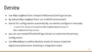 Overview
● Use @SpringBootTest instead of @ContextConfiguration.
● By default @SpringBootTest run in MOCK environment
● Search for configurations automatically, no need to configure it manually.
○ - It search for classes annotated by @SpringBootApplication or
@SpringBootConfiguration.
● you can use nested @TestConfiguration to customize the primary
configuration.
● Use @MockBean to define Mockito mocks for beans inside the
ApplicationContext (mocking in integration tests)
64
 