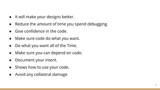 ● It will make your designs better.
● Reduce the amount of time you spend debugging.
● Give confidence in the code.
● Make sure code do what you want.
● Do what you want all of the Time.
● Make sure you can depend on code.
● Document your intent.
● Shows how to use your code.
● Avoid any collateral damage
7
 