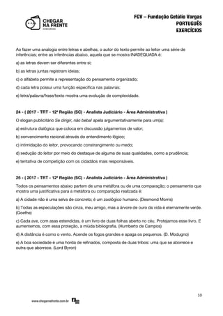 10
Ao fazer uma analogia entre letras e abelhas, o autor do texto permite ao leitor uma série de
inferências; entre as inferências abaixo, aquela que se mostra INADEQUADA é:
a) as letras devem ser diferentes entre si;
b) as letras juntas registram ideias;
c) o alfabeto permite a representação do pensamento organizado;
d) cada letra possui uma função específica nas palavras;
e) letra/palavra/frase/texto mostra uma evolução de complexidade.
24 - ( 2017 - TRT - 12ª Região (SC) - Analista Judiciário - Área Administrativa )
O slogan publicitário Se dirigir, não beba! apela argumentativamente para um(a):
a) estrutura dialógica que coloca em discussão julgamentos de valor;
b) convencimento racional através do entendimento lógico;
c) intimidação do leitor, provocando constrangimento ou medo;
d) sedução do leitor por meio do destaque de alguma de suas qualidades, como a prudência;
e) tentativa de competição com os cidadãos mais responsáveis.
25 - ( 2017 - TRT - 12ª Região (SC) - Analista Judiciário - Área Administrativa )
Todos os pensamentos abaixo partem de uma metáfora ou de uma comparação; o pensamento que
mostra uma justificativa para a metáfora ou comparação realizada é:
a) A cidade não é uma selva de concreto; é um zoológico humano. (Desmond Morris)
b) Todas as especulações são cinza, meu amigo, mas a árvore de ouro da vida é eternamente verde.
(Goethe)
c) Cada ave, com asas estendidas, é um livro de duas folhas aberto no céu. Protejamos esse livro. E
aumentemos, com essa proteção, a miúda bibliografia. (Humberto de Campos)
d) A distância é como o vento. Acende os fogos grandes e apaga os pequenos. (D. Modugno)
e) A boa sociedade é uma horda de refinados, composta de duas tribos: uma que se aborrece e
outra que aborrece. (Lord Byron)
 