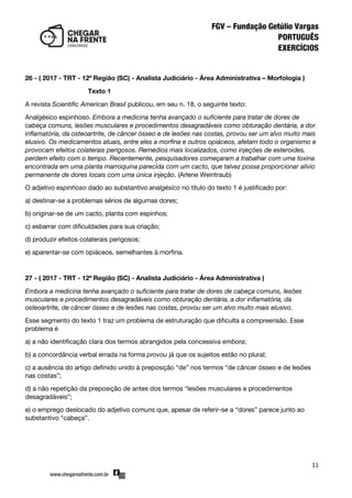 11
26 - ( 2017 - TRT - 12ª Região (SC) - Analista Judiciário - Área Administrativa – Morfologia )
Texto 1
A revista Scientific American Brasil publicou, em seu n. 18, o seguinte texto:
Analgésico espinhoso. Embora a medicina tenha avançado o suficiente para tratar de dores de
cabeça comuns, lesões musculares e procedimentos desagradáveis como obturação dentária, a dor
inflamatória, da osteoartrite, de câncer ósseo e de lesões nas costas, provou ser um alvo muito mais
elusivo. Os medicamentos atuais, entre eles a morfina e outros opiáceos, afetam todo o organismo e
provocam efeitos colaterais perigosos. Remédios mais localizados, como injeções de esteroides,
perdem efeito com o tempo. Recentemente, pesquisadores começaram a trabalhar com uma toxina
encontrada em uma planta marroquina parecida com um cacto, que talvez possa proporcionar alívio
permanente de dores locais com uma única injeção. (Arlene Weintraub)
O adjetivo espinhoso dado ao substantivo analgésico no título do texto 1 é justificado por:
a) destinar-se a problemas sérios de algumas dores;
b) originar-se de um cacto, planta com espinhos;
c) esbarrar com dificuldades para sua criação;
d) produzir efeitos colaterais perigosos;
e) aparentar-se com opiáceos, semelhantes à morfina.
27 - ( 2017 - TRT - 12ª Região (SC) - Analista Judiciário - Área Administrativa )
Embora a medicina tenha avançado o suficiente para tratar de dores de cabeça comuns, lesões
musculares e procedimentos desagradáveis como obturação dentária, a dor inflamatória, da
osteoartrite, de câncer ósseo e de lesões nas costas, provou ser um alvo muito mais elusivo.
Esse segmento do texto 1 traz um problema de estruturação que dificulta a compreensão. Esse
problema é
a) a não identificação clara dos termos abrangidos pela concessiva embora;
b) a concordância verbal errada na forma provou já que os sujeitos estão no plural;
c) a ausência do artigo definido unido à preposição ‚de‛ nos termos ‚de câncer ósseo e de lesões
nas costas‛;
d) a não repetição da preposição de antes dos termos ‚lesões musculares e procedimentos
desagradáveis‛;
e) o emprego deslocado do adjetivo comuns que, apesar de referir-se a ‚dores‛ parece junto ao
substantivo ‚cabeça‛.
 
