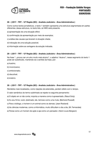 12
28 - ( 2017 - TRT - 12ª Região (SC) - Analista Judiciário - Área Administrativa )
Como outros textos jornalísticos, o texto 1 também apresenta uma estrutura segmentada em partes
diferentes; dessa estrutura, no texto lido, só NÃO está presente:
a) apresentação de uma situação difícil;
b) confirmação da apresentação por meio de exemplos;
c) análise das causas que levaram à situação citada;
d) indicação de uma solução possível;
e) informação sobre as vantagens da solução indicada.
29 - ( 2017 - TRT - 12ª Região (SC) - Analista Judiciário - Área Administrativa )
Na frase ‚...provou ser um alvo muito mais elusivo‛, o adjetivo ‚elusivo‛, nesse segmento do texto 1
pode ser substituído, mantendo-se o sentido da frase, por:
a) ilusório;
b) inconclusivo;
c) ambicionado;
d) discutível;
e) evasivo.
30 - ( 2017 - TRT - 12ª Região (SC) - Analista Judiciário - Área Administrativa )
Remédios mais localizados, como injeções de esteroides, perdem efeito com o tempo.
O valor semântico do termo sublinhado se repete no seguinte pensamento:
a) O objeto em si não conta; importa a maneira como é apresentado. (Raoul Dufy)
b) Eu sou firme; você, obstinado; ele, teimoso como uma mula. (Bertrand Russell)
c) Para o biólogo, o homem é um animal como os demais. (Jean Rostand)
d) As ciências modernas, como a informática, muito dificultam o dia a dia. (M. Fernandes)
e) Pense como um homem de ação e aja como um pensador. (Henri-Louis Bergson)
 