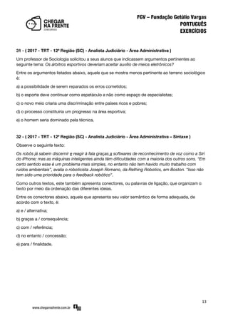 13
31 - ( 2017 - TRT - 12ª Região (SC) - Analista Judiciário - Área Administrativa )
Um professor de Sociologia solicitou a seus alunos que indicassem argumentos pertinentes ao
seguinte tema: Os árbitros esportivos deveriam aceitar auxílio de meios eletrônicos?
Entre os argumentos listados abaixo, aquele que se mostra menos pertinente ao terreno sociológico
é:
a) a possibilidade de serem reparados os erros cometidos;
b) o esporte deve continuar como espetáculo e não como espaço de especialistas;
c) o novo meio criaria uma discriminação entre países ricos e pobres;
d) o processo constituiria um progresso na área esportiva;
e) o homem seria dominado pela técnica.
32 - ( 2017 - TRT - 12ª Região (SC) - Analista Judiciário - Área Administrativa – Sintaxe )
Observe o seguinte texto:
Os robôs já sabem discernir e reagir à fala graças a softwares de reconhecimento de voz como a Siri
do iPhone; mas as máquinas inteligentes ainda têm dificuldades com a maioria dos outros sons. “Em
certo sentido esse é um problema mais simples, no entanto não tem havido muito trabalho com
ruídos ambientais”, avalia o roboticista Joseph Romano, da Rething Robotics, em Boston. “Isso não
tem sido uma prioridade para o feedback robótico‛.
Como outros textos, este também apresenta conectores, ou palavras de ligação, que organizam o
texto por meio da ordenação das diferentes ideias.
Entre os conectores abaixo, aquele que apresenta seu valor semântico de forma adequada, de
acordo com o texto, é:
a) e / alternativa;
b) graças a / consequência;
c) com / referência;
d) no entanto / concessão;
e) para / finalidade.
 