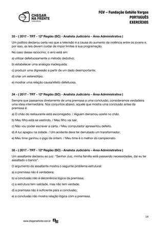 14
33 - ( 2017 - TRT - 12ª Região (SC) - Analista Judiciário - Área Administrativa )
Um político declarou certa vez que a televisão é a causa do aumento da violência entre os jovens e,
por isso, as leis devem cuidar de impor limites à sua programação.
No caso desse raciocínio, o erro está em:
a) utilizar defeituosamente o método dedutivo;
b) estabelecer uma analogia inadequada;
c) produzir uma digressão a partir de um dado desimportante;
d) criar um estereótipo;
e) mostrar uma relação causa/efeito defeituosa.
34 - ( 2017 - TRT - 12ª Região (SC) - Analista Judiciário - Área Administrativa )
Sempre que passamos diretamente de uma premissa a uma conclusão, consideramos verdadeira
uma ideia intermediária. Nos conjuntos abaixo, aquele que mostra uma conclusão antes da
premissa é:
a) O chão do restaurante está escorregadio. / Alguém derramou azeite no chão.
b) Meu filho está se vestindo. / Meu filho vai sair.
c) Não vou poder escrever a carta. / Meu computador apresentou defeito.
d) A luz apagou na cidade. / Um acidente deve ter derrubado um transformador.
e) Meu time ganhou o jogo de ontem. / Meu time é o melhor do campeonato.
35 - ( 2017 - TRT - 12ª Região (SC) - Analista Judiciário - Área Administrativa )
Um assaltante declarou ao juiz: ‚Senhor Juiz, minha família está passando necessidades, daí eu ter
assaltado o banco‛.
O argumento do assaltante mostra o seguinte problema estrutural:
a) a premissa não é verdadeira;
b) a conclusão não é decorrência lógica da premissa;
c) a estrutura tem validade, mas não tem verdade;
d) a premissa não é suficiente para a conclusão;
e) a conclusão não mostra relação lógica com a premissa.
 