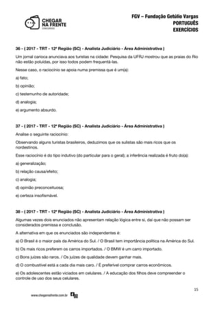 15
36 - ( 2017 - TRT - 12ª Região (SC) - Analista Judiciário - Área Administrativa )
Um jornal carioca anunciava aos turistas na cidade: Pesquisa da UFRJ mostrou que as praias do Rio
não estão poluídas, por isso todos podem frequentá-las.
Nesse caso, o raciocínio se apoia numa premissa que é um(a):
a) fato;
b) opinião;
c) testemunho de autoridade;
d) analogia;
e) argumento absurdo.
37 - ( 2017 - TRT - 12ª Região (SC) - Analista Judiciário - Área Administrativa )
Analise o seguinte raciocínio:
Observando alguns turistas brasileiros, deduzimos que os sulistas são mais ricos que os
nordestinos.
Esse raciocínio é do tipo indutivo (do particular para o geral); a inferência realizada é fruto do(a):
a) generalização;
b) relação causa/efeito;
c) analogia;
d) opinião preconceituosa;
e) certeza insofismável.
38 - ( 2017 - TRT - 12ª Região (SC) - Analista Judiciário - Área Administrativa )
Algumas vezes dois enunciados não apresentam relação lógica entre si, daí que não possam ser
considerados premissa e conclusão.
A alternativa em que os enunciados são independentes é:
a) O Brasil é o maior país da América do Sul. / O Brasil tem importância política na América do Sul.
b) Os mais ricos preferem os carros importados. / O BMW é um carro importado.
c) Bons juízes são raros. / Os juízes de qualidade devem ganhar mais.
d) O combustível está a cada dia mais caro. / É preferível comprar carros econômicos.
e) Os adolescentes estão viciados em celulares. / A educação dos filhos deve compreender o
controle de uso dos seus celulares.
 