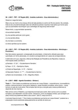 16
39 - ( 2017 - TRT - 12ª Região (SC) - Analista Judiciário - Área Administrativa )
Observe o seguinte texto:
Mais uma vez morre uma criança vítima de bala perdida no centro do Rio de Janeiro. Na verdade,
trata-se de uma demonstração clara da ineficiência policial. Quantos mais terão que morrer para
que as autoridades reconheçam que a estratégia de segurança está errada?
Nesse texto, o argumentador apresenta:
a) sua própria opinião;
b) uma opinião particular como geral;
c) uma opinião alheia;
d) uma tese e a comenta;
e) várias opiniões que se opõem.
40 - ( 2017 - TRT - 12ª Região (SC) - Analista Judiciário - Área Administrativa - Morfologia –
Pronomes )
Nos itens abaixo aparecem: a designação da autoridade, o tratamento utilizado para essa
autoridade, em forma abreviada, e o vocativo correspondente em casos de correspondência.
A alternativa em que, segundo o Manual de Redação da Presidência da República, todas as
informações estão corretas é:
a) Senador – V. Exª . – Excelentíssimo Senador;
b) Papa – V. S°. – Santíssimo Padre;
c) Chefe de Repartição – V. Sª . – Senhor;
d) Deputado Federal – V. Excia
. – Excelentíssimo Senhor;
e) Reitor de Universidade – V. M. – Magnífico Reitor.
41 - ( 2017 - IBGE - Agente Censitário – Sintaxe )
Texto 1 – ‚Com todos os problemas que temos em nosso Estado – corporativismo, incompetência
pública, intervencionismo, burocracia, estatismo, carga tributária complexa, entre outros -, ainda
somos um país de muita sorte. Pelo simples fato de que a solução para nossos problemas só
depende de nós mesmos.
Não somos como a Palestina, que depende de Israel para existir. Nem somos como os países
europeus, que dependem uns dos outros. Tampouco, como os Estados Unidos, que carregam um
peso imenso de problemas deles e dos outros‛. (Isto É, março de 2017)
A primeira frase do texto 1 ‚Com todos os problemas que temos em nosso Estado‛, poderia ter a
preposição inicial substituída adequadamente ao sentido do texto por:
 