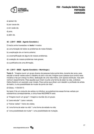 17
a) apesar de;
b) por causa de;
c) em razão de;
d) pois;
e) além de.
42 - ( 2017 - IBGE - Agente Censitário )
O trecho entre travessões no texto 1 mostra:
a) a enumeração de todos os problemas de nosso Estado;
b) a explicação de um termo anterior;
c) a exemplificação de alguns de nossos problemas;
d) a seleção de nossos problemas mais graves;
e) a justificativa de uma afirmação.
43 - ( 2017 - IBGE - Agente Censitário – Morfologia )
Texto 2 - ‚Imagine reunir um grupo diverso de pessoas toda quinta-feira, durante dez anos, para
estudar e treinar visões sobre o trabalho do ator e da arte. Imagine que a pessoa que conduz essa
iniciativa o faz por crença no ofício, dedicação de uma vida inteira, com apoios eventuais, mas sem
nenhum ressentimento. Para aqueles que miram na arte uma forma de estar na vida, a diretora
Celina Sodré é um exemplo a ser mirado. Para outros que olham com desdém a profissão de artista
de teatro, é uma possibilidade de mudar de ponto de vista‛.
(O Globo, 11/04/2017)
No texto 2 há um conjunto de verbos no infinitivo; se substituirmos essas formas verbais por
substantivos correspondentes, a única frase INCORRETA será:
a) ‚Imagine reunir um grupo‛ / imagine a reunião de um grupo;
b) ‚para estudar‛ / para o estudo;
c) ‚treinar visões‛ / treino de visões;
d) ‚uma forma de estar na vida‛ / uma forma de estada na vida;
e) ‚uma possibilidade de mudar‛ / uma possibilidade de mutação.
 