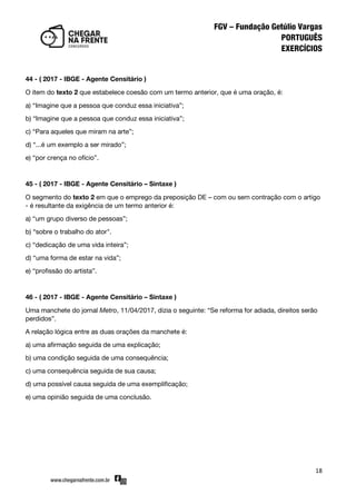 18
44 - ( 2017 - IBGE - Agente Censitário )
O item do texto 2 que estabelece coesão com um termo anterior, que é uma oração, é:
a) ‚Imagine que a pessoa que conduz essa iniciativa‛;
b) ‚Imagine que a pessoa que conduz essa iniciativa‛;
c) ‚Para aqueles que miram na arte‛;
d) ‚...é um exemplo a ser mirado‛;
e) ‚por crença no ofício‛.
45 - ( 2017 - IBGE - Agente Censitário – Sintaxe )
O segmento do texto 2 em que o emprego da preposição DE – com ou sem contração com o artigo
- é resultante da exigência de um termo anterior é:
a) ‚um grupo diverso de pessoas‛;
b) ‚sobre o trabalho do ator".
c) ‚dedicação de uma vida inteira‛;
d) ‚uma forma de estar na vida‛;
e) ‚profissão do artista‛.
46 - ( 2017 - IBGE - Agente Censitário – Sintaxe )
Uma manchete do jornal Metro, 11/04/2017, dizia o seguinte: ‚Se reforma for adiada, direitos serão
perdidos‛.
A relação lógica entre as duas orações da manchete é:
a) uma afirmação seguida de uma explicação;
b) uma condição seguida de uma consequência;
c) uma consequência seguida de sua causa;
d) uma possível causa seguida de uma exemplificação;
e) uma opinião seguida de uma conclusão.
 