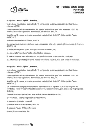 19
47 - ( 2017 - IBGE - Agente Censitário )
‚A produção industrial do país subiu 0,1% em fevereiro na comparação com o mês anterior,
informou o IBGE.
O resultado indica que o setor entrou em fase de estabilidade após forte recessão. Ficou, no
entanto, abaixo da expectativa do mercado, de elevação de 0,5%.
Nos últimos 12 meses, a retração acumulada na indústria é de 4,8%‛. (Folha de São Paulo,
05/04/2017).
A afirmativa correta sobre o texto acima é:
a) a comparação que serve de base para a pesquisa é feita entre os dois últimos meses de fevereiro
(2017/2016);
b) o mercado esperava que a produção industrial subisse 0,6%;
c) a conjunção ‘no entanto’ opõe estabilidade e recessão;
d) a expectativa do mercado mostrava um pessimismo que a pesquisa não confirmou;
e) a informação prestada pelo jornal mostra um cenário negativo, mas com sinais de mudança.
48 - ( 2017 - IBGE - Agente Censitário )
‚A produção industrial do país subiu 0,1% em fevereiro na comparação com o mês anterior,
informou o IBGE‛.
O resultado indica que o setor entrou em fase de estabilidade após forte recessão. Ficou, no
entanto, abaixo da expectativa do mercado, de elevação de 0,5%.
Nos últimos 12 meses, a retração acumulada na indústria é de 4,8%‛. (Folha de São Paulo,
05/04/2017).
Um texto mostra sempre um conjunto de elementos que se repetem e um outro conjunto de
novidades; esses dois conjuntos são responsáveis, respectivamente, pela coesão e pelo progresso
do texto.
O elemento abaixo que tem seu antecedente corretamente indicado é:
a) o resultado / a comparação com o mês anterior;
b) o setor / a produção industrial;
c) fase de estabilidade / fevereiro de 2017;
d) recessão / subiu 0,1% em fevereiro;
e) retração acumulada / 4,8%.
 