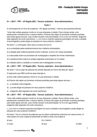 2
01 - ( 2017 - TRT - 12ª Região (SC) - Técnico Judiciário - Área Administrativa )
Texto 1
A contracapa de um livro de suspense – Em águas sombrias – informa aos possíveis leitores:
‚Uma mãe solteira aparece morta no rio que atravessa a cidade. Pouco tempo antes, uma
adolescente vulnerável teve o mesmo destino. Embora não sejam as primeiras mulheres perdidas
para estas águas escuras, suas mortes causam uma perturbação no rio e em sua história, dragando
dele segredos há muito submersos. (...) um novo e viciante suspense psicológico em que a verdade
é escorregadia e pode afogar as pessoas em seus próprios mistérios‛.
No texto 1, a motivação maior para a compra do livro é:
a) a curiosidade pelos esclarecimentos dos mistérios antecipados;
b) a atração pela violência gratuita contra mulheres, comum em nossa sociedade;
c) a discussão sobre os processos de investigação a respeito de crimes misteriosos;
d) o esclarecimento sobre os antigos segredos submersos no rio citado;
e) o debate sobre a verdade e a mentira nas investigações criminais.
02 - ( 2017 - TRT - 12ª Região (SC) - Técnico Judiciário - Área Administrativa )
No texto 1 há um jogo de palavras de sentido figurado em torno da ideia de ‚água‛.
O segmento que NÃO confirma essa intenção é:
a) Uma mãe solteira aparece morta no rio que atravessa a cidade.
b) Embora não sejam as primeiras mulheres perdidas para estas águas escuras.....
c) ...a verdade é escorregadia...
d) ...e pode afogar as pessoas em seus próprios mistérios.
e) ...dragando dele segredos há muito submersos.
03 - ( 2017 - TRT - 12ª Região (SC) - Técnico Judiciário - Área Administrativa )
‚Uma mãe solteira aparece morta no rio que atravessa a cidade. Pouco tempo antes, uma
adolescente vulnerável teve o mesmo destino. Embora não sejam as primeiras mulheres perdidas
para estas águas escuras, suas mortes causam uma perturbação no rio e em sua história,
dragando dele segredos há muito submersos.
(...) um novo e viciante suspense psicológico em que a verdade é escorregadia e pode afogar as
pessoas em seus próprios mistérios‛.
No texto 1 há um conjunto de palavras que se refere a elementos anteriores do mesmo texto. O
caso abaixo em que a palavra sublinhada se refere a toda uma oração é:
a) que; b) o mesmo;
c) suas; d) sua; e) dele.
 