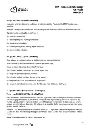 20
49 - ( 2017 - IBGE - Agente Censitário )
Abaixo de uma foto da guerra na Síria, o jornal Folha de São Paulo, de 05/04/2017, escreveu o
seguinte:
‚Homem carrega criança morta em ataque com gás que matou ao menos 58 em cidade da Síria‛.
O problema de construção dessa frase é:
a) a falta de paralelismo;
b) o desrespeito pelas regras gramaticais;
c) a possível ambiguidade;
d) a presença exagerada de linguagem coloquial;
e) a ausência de pontuação.
50 - ( 2017 – IBGE - Agente Censitário )
Uma sala de um colégio tradicional do Rio mostrava o seguinte cartaz:
‚Não pedimos que você limpe a sala. Apenas que não a suje‛.
Sobre as frases do cartaz, é correto afirmar que:
a) o primeiro período desculpa o aluno que suja a sala;
b) o segundo período explica o primeiro;
c) o primeiro período obriga o aluno a limpar a sala;
d) o segundo período é uma conclusão do primeiro;
e) o segundo período considera a ação de não sujar mais fácil que a de limpar.
51 - ( 2017 - IBGE - Recenseador – Morfologia )
Texto 1 – A ORIGEM DA VIDA NO UNIVERSO
Uma descoberta anunciada na semana passada joga mais luz sobre a origem da vida no universo.
Em um artigo publicado na revista Nature– uma das mais importantes publicações científicas do
mundo –, pesquisadores ingleses relatam a identificação de microfósseis de bactérias que teriam
surgido entre 4,2 bilhões de anos e 3,7 bilhões de anos atrás. Se for confirmado, será o mais antigo
registro de vida na Terra.
No texto 1, há três ocorrências do vocábulo ‚mais‛: (1) ‚...joga mais luz sobre a origem da vida‛; (2)
‚...uma das mais importantes publicações científicas‛ e (3) ‚...será o mais antigo registro de vida na
Terra‛.
Sobre essas ocorrências, é correto afirmar que em:
 