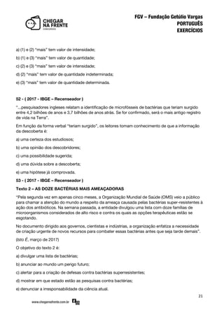 21
a) (1) e (2) ‚mais‛ tem valor de intensidade;
b) (1) e (3) ‚mais‛ tem valor de quantidade;
c) (2) e (3) ‚mais‛ tem valor de intensidade;
d) (2) ‚mais‛ tem valor de quantidade indeterminada;
e) (3) ‚mais‛ tem valor de quantidade determinada.
52 - ( 2017 - IBGE – Recenseador )
‚...pesquisadores ingleses relatam a identificação de microfósseis de bactérias que teriam surgido
entre 4,2 bilhões de anos e 3,7 bilhões de anos atrás. Se for confirmado, será o mais antigo registro
de vida na Terra‛.
Em função da forma verbal ‚teriam surgido‛, os leitores tomam conhecimento de que a informação
da descoberta é:
a) uma certeza dos estudiosos;
b) uma opinião dos descobridores;
c) uma possibilidade sugerida;
d) uma dúvida sobre a descoberta;
e) uma hipótese já comprovada.
53 - ( 2017 - IBGE – Recenseador )
Texto 2 – AS DOZE BACTÉRIAS MAIS AMEAÇADORAS
‚Pela segunda vez em apenas cinco meses, a Organização Mundial de Saúde (OMS) veio a público
para chamar a atenção do mundo a respeito da ameaça causada pelas bactérias super-resistentes à
ação dos antibióticos. Na semana passada, a entidade divulgou uma lista com doze famílias de
microorganismos considerados de alto risco e contra os quais as opções terapêuticas estão se
esgotando.
No documento dirigido aos governos, cientistas e indústrias, a organização enfatiza a necessidade
de criação urgente de novos recursos para combater essas bactérias antes que seja tarde demais‛.
(Isto É, março de 2017)
O objetivo do texto 2 é:
a) divulgar uma lista de bactérias;
b) anunciar ao mundo um perigo futuro;
c) alertar para a criação de defesas contra bactérias superresistentes;
d) mostrar em que estado estão as pesquisas contra bactérias;
e) denunciar a irresponsabilidade da ciência atual.
 