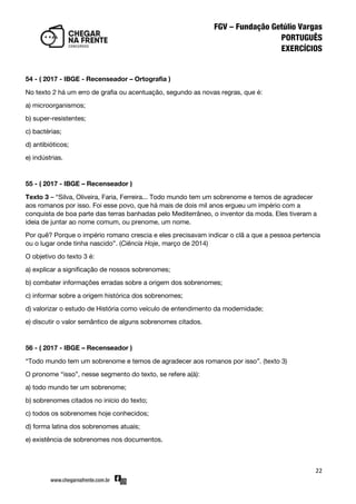 22
54 - ( 2017 - IBGE - Recenseador – Ortografia )
No texto 2 há um erro de grafia ou acentuação, segundo as novas regras, que é:
a) microorganismos;
b) super-resistentes;
c) bactérias;
d) antibióticos;
e) indústrias.
55 - ( 2017 - IBGE – Recenseador )
Texto 3 – ‚Silva, Oliveira, Faria, Ferreira... Todo mundo tem um sobrenome e temos de agradecer
aos romanos por isso. Foi esse povo, que há mais de dois mil anos ergueu um império com a
conquista de boa parte das terras banhadas pelo Mediterrâneo, o inventor da moda. Eles tiveram a
ideia de juntar ao nome comum, ou prenome, um nome.
Por quê? Porque o império romano crescia e eles precisavam indicar o clã a que a pessoa pertencia
ou o lugar onde tinha nascido‛. (Ciência Hoje, março de 2014)
O objetivo do texto 3 é:
a) explicar a significação de nossos sobrenomes;
b) combater informações erradas sobre a origem dos sobrenomes;
c) informar sobre a origem histórica dos sobrenomes;
d) valorizar o estudo de História como veículo de entendimento da modernidade;
e) discutir o valor semântico de alguns sobrenomes citados.
56 - ( 2017 - IBGE – Recenseador )
‚Todo mundo tem um sobrenome e temos de agradecer aos romanos por isso‛. (texto 3)
O pronome ‚isso‛, nesse segmento do texto, se refere a(à):
a) todo mundo ter um sobrenome;
b) sobrenomes citados no início do texto;
c) todos os sobrenomes hoje conhecidos;
d) forma latina dos sobrenomes atuais;
e) existência de sobrenomes nos documentos.
 