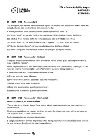 23
57 - ( 2017 - IBGE – Recenseador )
‚Foi esse povo, que há mais de dois mil anos ergueu um império com a conquista de boa parte das
terras banhadas pelo Mediterrâneo, o inventor da moda‛.
A afirmação correta sobre os componentes desse segmento do texto 3 é:
a) o termo ‚moda‛ se refere às vestimentas usadas num determinado momento da história;
b) o adjetivo ‚boa‛ indica a parte das terras adequada para a atividade econômica;
c) o termo ‚esse povo‛ se refere à coletividade dos povos conquistados pelos romanos;
d) ‚há mais de dois mil anos‛ marca uma datação precisa dos fatos citados;
e) o termo ‚conquista‛ mostra meios militares na formação do império romano.
58 - ( 2017 - IBGE - Recenseador – Sintaxe )
‚Porque o império romano crescia e eles precisavam indicar o clã a que a pessoa pertencia ou o
lugar onde tinha nascido‛.
Nesse segmento do texto 3 há o emprego correto do termo ‚que‛ precedido da preposição ‚a‛ em
razão de estar na mesma oração o verbo ‚pertencer‛, que exige essa preposição.
A frase abaixo que está correta nesse mesmo aspecto é:
a) O prato que mais gosta é lagosta.
b) O local que fui na semana passada é bastante interessante.
c) Esta é a cena a que todos aplaudiram.
d) Esse foi o questionário a que eles preencheram.
e) Essas foram as ordens a que eles obedeceram.
59 - ( 2017 - IBGE - Recenseador – Morfologia )
Texto 4 – ANIMAIS, NOSSOS IRMÃOS
‚Desde o início da vida no planeta Terra, muitas são as espécies animais que foram extintas por
vários motivos.
Atualmente, quando se mencionam ‘espécies em extinção’, afloram as várias atividades humanas
que as provocaram, ou estão provocando.
Dentre essas ações, as principais talvez sejam:
l) a caça predatória de animais de grande porte e de alguns animais menores; todos esses animais,
de uma forma ou de outra, rendem expressivos lucros;
 
